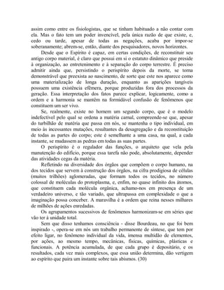 assim como entre os fisiologistas, que se tinham habituado a não contar com
ela. Mas o fato tem um poder invencível, pela única razão de que existe, e,
cedo ou tarde, apesar de todas as negações, acaba por impor-se
soberanamente; abrem-se, então, diante dos pesquisadores, novos horizontes.
Desde que o Espírito é capaz, em certas condições, de reconstituir seu
antigo corpo material, é claro que possui em si o estatuto dinâmico que preside
à organização, ao entretenimento e à separação do corpo terrestre. É preciso
admitir ainda que, persistindo o perispírito depois da morte, se torna
demonstrável que preexista ao nascimento, de sorte que este nos aparece como
uma materialização de longa duração, enquanto as aparições tangíveis
possuem uma existência efêmera, porque produzidas fora dos processos da
geração. Essa interpretação dos fatos parece explicar, logicamente, como a
ordem e a harmonia se mantêm na formidável confusão de fenômenos que
constituem um ser vivo.
Se, realmente, existe no homem um segundo corpo, que é o modelo
indefectível pelo qual se ordena a matéria carnal, compreende-se que, apesar
do turbilhão de matéria que passa em nós, se mantenha o tipo individual, em
meio às incessantes mutações, resultantes da desagregação e da reconstituição
de todas as partes do corpo; este é semelhante a uma casa, na qual, a cada
instante, se mudassem as pedras em todas as suas partes.
O perispírito é o regulador das funções, o arquiteto que vela pela
manutenção do edifício, porque essa tarefa não pode, absolutamente, depender
das atividades cegas da matéria.
Refletindo na diversidade dos órgãos que compõem o corpo humano, na
dos tecidos que servem à construção dos órgãos, na cifra prodigiosa de células
(muitos trilhões) aglomeradas, que formam todos os tecidos, no número
colossal de moléculas do protoplasma, e, enfim, no quase infinito dos átomos,
que constituem cada molécula orgânica, achamo-nos em presença de um
verdadeiro universo, e tão variado, que ultrapassa em complexidade o que a
imaginação possa conceber. A maravilha é a ordem que reina nesses milhares
de milhões de ações enredadas.
Os agrupamentos sucessivos de fenômenos harmonizam-se em séries que
vão ter à unidade total.
Sem que disso tenhamos consciência - disse Bourdeau, no que foi bem
inspirado -, opera-se em nós um trabalho permanente de síntese, que tem por
efeito ligar, no fenômeno individual da vida, imensa multidão de elementos,
por ações, ao mesmo tempo, mecânicas, físicas, químicas, plásticas e
funcionais. A potência acumulada, de que cada grupo é depositário, e os
resultados, cada vez mais complexos, que essa união determina, dão vertigem
ao espírito que paira um instante sobre tais abismos. (30)
 