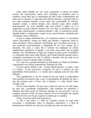 Cada célula trabalha por sua conta, cegamente; as forças do mundo
exterior são inconscientes; quem, pois, disciplina os elementos para os
conduzir à meta final, que é a manutenção da vida? Existe, evidentemente, um
plano que se conserva, e exige uma força plástica diretora, a qual não pode ter
por causa acidentes fortuitos. Como supor uma continuidade de esforços,
seguindo sempre a mesma direção, num conjunto cujas partes mudam
perpetuamente? Se, nesse turbilhão, algo resta estável, é lógico ver aí o
organizador ao qual a matéria obedece; ora, esse algo é o perispírito, pois que
se lhe nota, objetivamente, a existência durante a vida, e a resistência à morte.
Quando melhor o conhecermos, noções novas, preciosíssimas, resultarão para
a Fisiologia e para a Medicina.
O que os antigos denominavam a vis medicatrix naturcs é o mecanismo
estável, incorruptível, sempre em vigília, que defende o organismo contra as
ações mecânicas, físicas, químicas, microbianas, que o assaltam sem cessar, e
que reconstitui incessantemente a integridade do ser vivo, quando ela é
destruída. Em suma, o corpo não é somente um amálgama de células
simplesmente justapostas ou ligadas, é um todo, cujas partes têm um papel
definido, mas subordinadas ao lugar que ocupam no plano geral. O perispírito
é a realização física dessa idéia diretora, que Claude Bernard assinala como a
verdadeira característica da vida. É também o desenho vital que cada um de
nós realiza e conserva durante toda a existência.
Eis o que diz o grande fisiologista na Introdução ao Estudo da Medicina
Experimental e na Ciência Experimental: Definição da Vida:
Se fosse preciso definir a vida - conclui Claude Bernard -, eu diria: a vida
é a criação... O que caracteriza a máquina viva não é a natureza de suas
propriedades físico-químicas, é a criação dessa máquina junto de uma idéia
definida...
Esse agrupamento se faz em virtude de leis que regem as propriedades
físico-químicas da matéria; mas o que é essencialmente do domínio da vida, o
que não pertence nem à Física, nem à Química, é a idéia diretriz dessa
evolução vital.
Há um como desenho vital que traça o plano de cada ser, de cada órgão,
de sorte que, considerado isoladamente, cada fenômeno do organismo é
tributário das forças gerais da Natureza; tomadas em sua sucessão e em seu
conjunto, parecem revelar um liame especial; dir-se-iam dirigidos por alguma
condição invisível, na rota que seguem, na ordem que os encadeia.
Enfim, em termos ainda mais expressivos:
A vida é uma idéia; é a idéia do resultado comum, ao qual estão
associados e disciplinados todos os elementos anatômicos; é a idéia da
harmonia que resulta do seu concerto, da ordem que reina em suas ações.
 