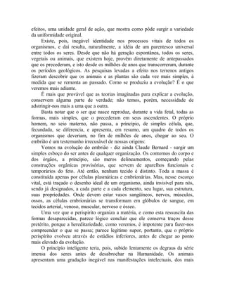 efeitos, uma unidade geral de ação, que mostra como pôde surgir a variedade
da uniformidade original.
Existe, pois, inegável identidade nos processos vitais de todos os
organismos, e daí resulta, naturalmente, a idéia de um parentesco universal
entre todos os seres. Desde que não há geração espontânea, todos os seres,
vegetais ou animais, que existem hoje, provêm diretamente de antepassados
que os precederam, e isto desde os milhões de anos que transcorreram, durante
os períodos geológicos. As pesquisas levadas a efeito nos terrenos antigos
fizeram descobrir que os animais e as plantas são cada vez mais simples, à
medida que se remonta ao passado. Como se produziu a evolução? É o que
veremos mais adiante.
É mais que provável que as teorias imaginadas para explicar a evolução,
conservem alguma parte de verdade; não temos, porém, necessidade de
adstringir-nos mais a uma que a outra.
Basta notar que o ser que nasce reproduz, durante a vida fetal, todas as
formas, mais simples, que o precederam em seus ascendentes. O próprio
homem, no seio materno, não passa, a princípio, de simples célula, que,
fecundada, se diferencia, e apresenta, em resumo, um quadro de todos os
organismos que deveriam, no fim de milhões de anos, chegar ao seu. O
embrião é um testemunho irrecusável de nossas origens:
Vemos na evolução do embrião - diz ainda Claude Bernard - surgir um
simples esboço do ser antes de qualquer organização. Os contornos do corpo e
dos órgãos, a princípio, são meros delineamentos, começando pelas
construções orgânicas provisórias, que servem de aparelhos funcionais e
temporários do feto. Até então, nenhum tecido é distinto. Toda a massa é
constituída apenas por células plasmáticas e embrionárias. Mas, nesse escorço
vital, está traçado o desenho ideal de um organismo, ainda invisível para nós,
sendo já designados, a cada parte e a cada elemento, seu lugar, sua estrutura,
suas propriedades. Onde devem estar vasos sangüíneos, nervos, músculos,
ossos, as células embrionárias se transformam em glóbulos de sangue, em
tecidos arterial, venoso, muscular, nervoso e ósseo.
Uma vez que o perispirito organiza a matéria, e como esta ressuscita das
formas desaparecidas, parece lógico concluir que ele conserva traços desse
pretérito, porque a hereditariedade, como veremos, é impotente para fazer-nos
compreender o que se passa; parece legítimo supor, portanto, que o próprio
perispírito evolveu através de estádios inferiores, antes de chegar ao ponto
mais elevado da evolução.
O princípio inteligente teria, pois, subido lentamente os degraus da série
imensa dos seres antes de desabrochar na Humanidade. Os animais
apresentam uma gradação inegável nas manifestações intelectuais, dos mais
 