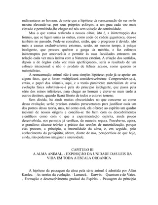 rudimentares ao homem, de sorte que a hipótese da reencarnação do ser no-lo
mostra elevando-se, por seus próprios esforços, a um grau cada vez mais
elevado e permitindo-lhe chegar até nós sem solução de continuidade.
Mas o que vemos realizado a nossos olhos, isto é, a ininterrupção das
formas, que se ligam umas às outras, como anéis de cadeia gigantesca, deu-se
também no passado. Pode-se conceber, então, que o progresso é devido, não
mais a causas exclusivamente externas, senão, ao mesmo tempo, à psique
inteligente, que procura quebrar a ganga da matéria, e faz esforços
ininterruptos por amortecê-la e permitir às suas faculdades entrarem em
relação cada vez mais íntima com a Natureza exterior. A criação dos sentidos,
depois a de órgãos cada vez mais aperfeiçoados, seria o resultado de um
esforço intencional e não o produto de felizes acasos, como querem os
materialistas.
A reencarnação animal não é uma simples hipótese; pode já se apoiar em
alguns fatos, que o futuro multiplicará consideravelmente. Compreender-se-á,
então, o papel dos animais, aqui, e a teoria puramente materialista de uma
evolução física substituir-se-á pela do princípio inteligente, que passa pela
série dos reinos inferiores, para chegar ao homem e elevar-se mais tarde a
outros destinos, quando ficará liberto de todos o estorvo terreno.
Sem dúvida, há ainda muitas obscuridades no que concerne ao como
dessa evolução; serão precisos estudos perseverantes para justificar cada um
dos pontos dessa teoria, mas, tal como está, ela oferece ao espírito um quadro
racional de nossas origens e concilia-se tão bem com os descobrimentos
científicos como com o que a experimentação espírita, ainda pouco
desenvolvida, nos permitiu já verificar, de maneira segura. Percebe-se, agora,
o grandioso alcance teórico e prático das sessões de materialização, porque
elas provam, a princípio, a imortalidade da alma, e, em seguida, pelo
conhecimento do perispirito, abrem, diante de nós, perspectivas de que hoje,
ainda, não podemos imaginar a imensidade.
CAPITULO III
A ALMA ANIMAL. - EXPOSIÇÃO DA UNIDADE DAS LEIS DA
VIDA EM TODA A ESCALA ORGANICA
A hipótese da passagem da alma pela série animal é admitida por Allan
Kardec. - As teorias da evolução. - Lamarck. - Darwin. - Quantum e de Vaies.
- Formação e desenvolvimento gradual do Espírito. - Passagem do princípio
 