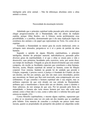 inteligente pela série animal. - Não há diferenças absolutas entre a alma
animal e a nossa.
Necessidade da encarnação terrestre
Admitindo que o princípio espiritual tenha passado pela série animal para
chegar progressivamente até à Humanidade, não me afasto da tradição
espírita, porque Allan Kardec, em A Gênese, aceita perfeitamente essa
possibilidade, e a justifica, demonstrando que é ela uma explicação lógica da
existência dos animais e do papel que representam na Terra. Eis como ele se
exprime:
Tomando a Humanidade no menor grau da escala intelectual, entre os
selvagens mais atrasados, pergunta-se se é aí o ponto de partida da alma
humana.
Segundo a opinião de alguns filósofos espiritualistas, o princípio
inteligente, distinto do princípio material, individualiza-se, passando pelos
diversos graus da espiritualidade; é aí que a alma se ensaia para a vida e
desenvolve suas primeiras faculdades pelo exercício; seria, por assim dizer,
seu tempo de incubação. Chegada ao grau de desenvolvimento que este estado
comporta, ela recebe as faculdades especiais que constituem a alma humana.
Haveria, assim, filiação espiritual do animal ao homem, como há filiação
corporal. Esse sistema, fundado na grande lei de unidade que preside à
Criação, responde, é preciso convir, à justiça e à bondade do Criador; ele deu
um destino, um fim aos animais, que não são mais seres deserdados, porém
que encontram, no futuro que lhes está reservado, uma compensação aos seus
sofrimentos. O que constitui o homem espiritual não é sua origem, mas os
atributos especiais de que está dotado em sua entrada na Humanidade,
atributos que o transformam e fazem dele um ser distinto, como é distinto o
fruto saboroso, da raiz amarga de que saiu. Por ter passado pela fieira da
animalidade, o homem não seria menos homem por isso; não seria mais
animal, como o fruto não é a raiz, como o sábio não é o informe feto pelo qual
estreou no mundo. (31)
Certos filósofos espiritualistas, e mesmo alguns espíritas, supuseram que
a alma só se encarnava uma vez em cada um dos mundos que se espalham
pelo Infinito. Esta maneira de conceber a evolução me parece tanto mais
inexata, quanto as propriedades do perispirito não podem ser adquiridas senão
 