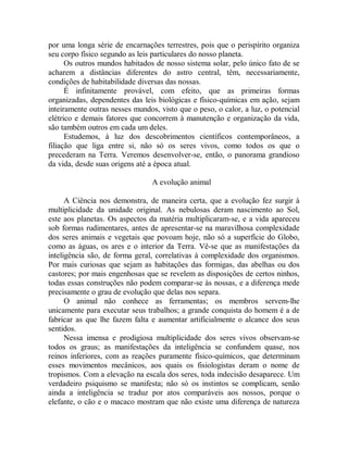 por uma longa série de encarnações terrestres, pois que o perispírito organiza
seu corpo físico segundo as leis particulares do nosso planeta.
Os outros mundos habitados de nosso sistema solar, pelo único fato de se
acharem a distâncias diferentes do astro central, têm, necessariamente,
condições de habitabilidade diversas das nossas.
É infinitamente provável, com efeito, que as primeiras formas
organizadas, dependentes das leis biológicas e físico-químicas em ação, sejam
inteiramente outras nesses mundos, visto que o peso, o calor, a luz, o potencial
elétrico e demais fatores que concorrem à manutenção e organização da vida,
são também outros em cada um deles.
Estudemos, à luz dos descobrimentos científicos contemporâneos, a
filiação que liga entre si, não só os seres vivos, como todos os que o
precederam na Terra. Veremos desenvolver-se, então, o panorama grandioso
da vida, desde suas origens até a época atual.
A evolução animal
A Ciência nos demonstra, de maneira certa, que a evolução fez surgir à
multiplicidade da unidade original. As nebulosas deram nascimento ao Sol,
este aos planetas. Os aspectos da matéria multiplicaram-se, e a vida apareceu
sob formas rudimentares, antes de apresentar-se na maravilhosa complexidade
dos seres animais e vegetais que povoam hoje, não só a superfície do Globo,
como as águas, os ares e o interior da Terra. Vê-se que as manifestações da
inteligência são, de forma geral, correlativas à complexidade dos organismos.
Por mais curiosas que sejam as habitações das formigas, das abelhas ou dos
castores; por mais engenhosas que se revelem as disposições de certos ninhos,
todas essas construções não podem comparar-se às nossas, e a diferença mede
precisamente o grau de evolução que delas nos separa.
O animal não conhece as ferramentas; os membros servem-lhe
unicamente para executar seus trabalhos; a grande conquista do homem é a de
fabricar as que lhe fazem falta e aumentar artificialmente o alcance dos seus
sentidos.
Nessa imensa e prodigiosa multiplicidade dos seres vivos observam-se
todos os graus; as manifestações da inteligência se confundem quase, nos
reinos inferiores, com as reações puramente físico-químicos, que determinam
esses movimentos mecânicos, aos quais os fisiologistas deram o nome de
tropismos. Com a elevação na escala dos seres, toda indecisão desaparece. Um
verdadeiro psiquismo se manifesta; não só os instintos se complicam, senão
ainda a inteligência se traduz por atos comparáveis aos nossos, porque o
elefante, o cão e o macaco mostram que não existe uma diferença de natureza
 