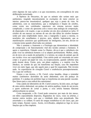 entre algumas de suas ações e as que executamos, em conseqüência de uma
deliberação raciocinada.
A hipótese de Descartes, de que os animais não seriam mais que
autônomos, reagindo mecanicamente às excitações do meio exterior ou
interior, parece-me insustentável, qualquer que seja o ponto de vista. Se
admitirmos, com os materialistas, que a inteligência é função do cérebro,
como existe nos vertebrados superiores um sistema nervoso muito
complicado, e como ele apresenta com o nosso uma analogia de composição,
de disposição e de reação, o que se produz em nós deve produzir-se neles. O
cérebro de um macaco ou mesmo de um cão não difere do cérebro humano
senão por uma simplicidade maior, mas a topografia é quase a mesma, os
neurônios são semelhantes; é preciso, pois, admitir, logicamente, que as
manifestações exteriores que qualificamos de inteligentes, em nós, devem ter
o mesmo nome quando observadas nos animais.
Não é somente a Anatomia e a Fisiologia que demonstram a identidade
de composição e de funcionamento vital dos tecidos animais e humanos. E
agora a experiência. Falando como Le Dantec, dir-se-á que a substância cão
pode viver na substância homem e aí se adaptar perfeitamente. Melhor, ainda,
eis de novo em a noção de perispirito: é o terreno, no corpo do animal, que dá
aos tecidos vivos sua especialidade. Uma artéria pode ser enxertada em outro
corpo e aí gozar um papel de veia, ou reciprocamente, quando substitui uma
parte doente desta. Existe, pois, um plano orgânico, e a matéria viva lhe
obedece, no sentido de que ela transforma sua função, caso lhe imponham
viver em outro lugar, que não aquele para o qual foi organizada. Não invento
nada. As experiências do cirurgião Carrel o estabelecem peremptoriamente.
Eis o que ele verificou:
Graças a sua técnica, o Dr. Carrel, coisa inaudita, chega a remendar
muitos centímetros destruídos da aorta abdominal, com um pedaço do
peritônio. E o pedaço de peritônio logo se transforma em uma parede vascular.
Que futuro para a cura radical dos aneurismas!
Uma cadela do laboratório do Dr. Carrel conserva, há dois anos, em lugar
de uma artéria abdominal, um pedaço de artéria poplitea, tirada de um jovem,
a quem acabavam de cortar a perna, e essa artéria humana funciona
admiravelmente no animal.
Coisa inesperada, o Dr. Carrel pode conservar, por mais de dez meses,
em tubos especialmente dispostos, fragmentos de vasos, veias ou artérias, e
mesmo outros tecidos, sem que a vitalidade deles seja prejudicada. São
enxertados e se soldam. O curso do sangue restabelece-se em vasos, que, por
tanto tempo, ficaram vazios. Assim, revivificados, adaptam-se logo às novas
funções que se lhes impõem.
 