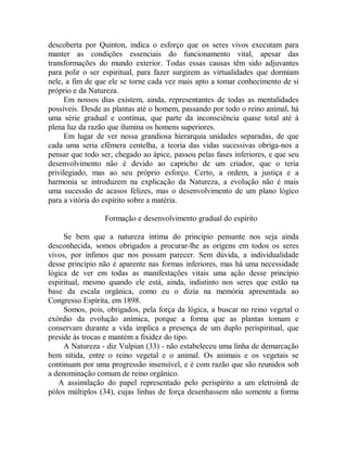 descoberta por Quinton, indica o esforço que os seres vivos executam para
manter as condições essenciais do funcionamento vital, apesar das
transformações do mundo exterior. Todas essas causas têm sido adjuvantes
para polir o ser espiritual, para fazer surgirem as virtualidades que dormiam
nele, a fim de que ele se torne cada vez mais apto a tomar conhecimento de si
próprio e da Natureza.
Em nossos dias existem, ainda, representantes de todas as mentalidades
possíveis. Desde as plantas até o homem, passando por todo o reino animal, há
uma série gradual e contínua, que parte da inconsciência quase total até à
plena luz da razão que ilumina os homens superiores.
Em lugar de ver nessa grandiosa hierarquia unidades separadas, de que
cada uma seria efêmera centelha, a teoria das vidas sucessivas obriga-nos a
pensar que todo ser, chegado ao ápice, passou pelas fases inferiores, e que seu
desenvolvimento não é devido ao capricho de um criador, que o teria
privilegiado, mas ao seu próprio esforço. Certo, a ordem, a justiça e a
harmonia se introduzem na explicação da Natureza, a evolução não é mais
uma sucessão de acasos felizes, mas o desenvolvimento de um plano lógico
para a vitória do espírito sobre a matéria.
Formação e desenvolvimento gradual do espírito
Se bem que a natureza íntima do princípio pensante nos seja ainda
desconhecida, somos obrigados a procurar-lhe as origens em todos os seres
vivos, por ínfimos que nos possam parecer. Sem dúvida, a individualidade
desse princípio não é aparente nas formas inferiores, mas há uma necessidade
lógica de ver em todas as manifestações vitais uma ação desse princípio
espiritual, mesmo quando ele está, ainda, indistinto nos seres que estão na
base da escala orgânica, como eu o dizia na memória apresentada ao
Congresso Espírita, em 1898.
Somos, pois, obrigados, pela força da lógica, a buscar no reino vegetal o
exórdio da evolução anímica, porque a forma que as plantas tomam e
conservam durante a vida implica a presença de um duplo perispiritual, que
preside às trocas e mantém a fixidez do tipo.
A Natureza - diz Vulpian (33) - não estabeleceu uma linha de demarcação
bem nítida, entre o reino vegetal e o animal. Os animais e os vegetais se
continuam por uma progressão insensível, e é com razão que são reunidos sob
a denominação comum de reino orgânico.
A assimilação do papel representado pelo perispírito a um eletroímã de
pólos múltiplos (34), cujas linhas de força desenhassem não somente a forma
 