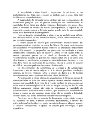 A imortalidade - disse Pascal - importa-nos de tal forma, e tão
profundamente nos toca, que é preciso ter perdido todo o senso, para ficar
indiferente ao seu conhecimento.
A necessidade de perscrutar nosso destino tem sido a preocupação de
inumeráveis gerações, pois as grandes revoluções que transformaram as
sociedades foram feitas por chefes religiosos. Entretanto, em nossos dias,
reina a incerteza na maioria de nossos contemporâneos, a respeito de tão
importante assunto, porque a Religião perdeu grande parte de sua autoridade
moral e viu diminuir seu poder sugestivo.
Com os filósofos espiritualistas, a alma, ávida de verdade, erra, atônita,
nos obscuros dédalos de uma metafísica abstrata, muitas vezes contraditória, e
por vezes incompreensível.
O último século foi notável pelo extraordinário desenvolvimento das
pesquisas psíquicas, em todos os ramos da Ciência. Os novos conhecimentos
que adquirimos revolucionaram nossas condições de existência e melhoraram
nossa vida material, em proporções que pareceriam inverossímeis a nossos
antepassados. Entretanto, pôde-se acusar a Ciência de ter iludido todas as
nossas esperanças, porque, se ela triunfa no domínio da matéria, fica
voluntariamente estranha ao que mais nos importa saber, isto é, se temos, uma
alma imortal, e, na afirmativa, o em que se tornará ela depois da morte, e, com
mais forte razão, se existe antes do nascimento. Mas se a Ciência foi incapaz
de edificar, tornou-se poderoso instrumento de destruição.
Os descobrimentos da Astronomia, da Geologia e da Antropologia
levantaram o véu de nossas origens, e, à luz dessas grandiosas revelações
naturais, as ficções religiosas sobre a origem da Terra e a do homem
desvaneceram-se, como aconteceu às lendas, diante da História.
Por outra parte, a crítica intensa dos exegetas tirou à Bíblia seu caráter de
revelação divina, de sorte que muitos espíritos sinceros recusam submeter-se,
agora, à sua autoridade. Essa ruína da fé resulta, também, do antagonismo que
existe entre o ensino religioso e a Razão. As antigas concepções do Céu e do
Inferno caducaram, porque não mais se compreende a eternidade do
sofrimento como punição de uma existência, que, em relação à imensidade do
tempo, é menos de um segundo, assim como não se concebe a felicidade
ociosa e beata, cuja eterna monotonia seria um verdadeiro suplício.
Para trazer novas luzes a assunto tão longamente controvertido, como o
da existência da alma, é preciso abandonar, resolutamente, o terreno das
estéreis discussões filosóficas, as quais, na maioria dos casos, chegam, apenas,
a soluções contraditórias, e aportar ao assunto pela observação e pela
experiência.
 