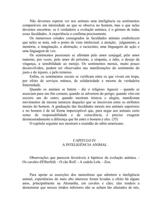 Não devemos esperar ver nos animais uma inteligência ou sentimentos
comparáveis em intensidade ao que se observa no homem, mas o que neles
devemos encontrar, se é verdadeiro a evolução anímica, é o gérmen de todas
essas faculdades. A experiência o confirma precisamente.
Os numerosos estudos consagrados às faculdades animais estabelecem
que neles se nota, sob o ponto de vista intelectual: a atenção, julgamento, a
memória, a imaginação, a abstração, o raciocínio; uma linguagem de ação e
uma linguagem de voz.
Os sentimentos passionais se afirmam pelo amor conjugal, pelo amor
materno, por vezes, pelo amor do próximo, a simpatia, o ódio, o desejo da
vingança, a sensibilidade ao motejo. Os sentimentos morais, muito pouco
desenvolvidos, podem ser observados nas manifestações do sentimento do
justo e do injusto, e pelo remorso.
Enfim, os sentimentos sociais se verificam entre os que vivem em tropa,
por efeito de serviços mútuos, de solidariedade e mesmo de verdadeira
fraternidade.
Quando os animais se batem - diz o religioso Agassiz - quando se
associam para um fim comum; quando se advertem do perigo; quando vêm em
socorro um do outro; quando mostram tristeza e alegria, manifestam
movimentos da mesma natureza daqueles que se inscrevem entre os atributos
morais do homem. A graduação das faculdades morais nos animais superiores
e no homem é de tal forma imperceptível que, para negar aos animais certo
senso de responsabilidade e de consciência, é preciso exagerar
desmesuradamente a diferença que há entre o homem e eles. (35)
O capítulo seguinte nos mostrará a exatidão do sábio americano.
CAPITULO IV
A INTELIGÊNCIA ANIMAL
Observações que parecem favoráveis à hipótese da evolução anímica. -
Os cavalos d'Elberfeld. - O cão Rolf. - A cadela Lola. - Zou.
Para apoiar as asserções dos naturalistas que admitem a inteligência
animal, experiências do mais alto interesse foram levadas a efeito há alguns
anos, principalmente na Alemanha, em cavalos e cães; elas tendem a
demonstrar que nossos irmãos inferiores não se acham tão afastados de nós,
 