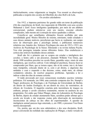 intelectualmente, como vulgarmente se imagina. Vou resumir as observações
publicadas a respeito dos cavalos de Elberfeld, dos cães Rolf e de Lola.
Os cavalos calculadores
Em 1912, a imprensa parisiense fez grande ruído em torno da publicação
(36) das experiências de Krall, rico negociante de Elberfeld, com seus cavalos
Muhamed e Zarif. Esses inteligentes quadrúpedes, por meio de um alfabeto
convencional, podiam entreter-se com seu mestre, executar cálculos
complicados, indo mesmo até à extração de raízes quadradas e cúbicas.
Concebe-se que semelhantes afirmações fossem acolhidas por uma
incredulidade geral. Muitos filósofos de renome, entretanto, tendo estudado o
caso desses animais notáveis, perceberam que havia aí, realmente, um campo
novo de observação para a psicologia animal, e publicaram numerosos
relatórios nos Annales des. Selences Psychiques dos anos de 1912 e 1913, nos
Archives de Psychologie de Ia Suisse Allemande e na revista italiana Psyche.
Vou citar passagens tomadas nessas diferentes fontes. Elas estabelecem a
certeza das notáveis faculdades desses animais.
Krall não foi o primeiro que se ocupou em estudar a inteligência dos
cavalos; a honra cabe a um precursor, chamado Wilhelm Von Osten, que
desde 1890 acreditou perceber no cavalo Hans, garanhão suíço, sinais de uma
inteligência, que resolveu cultivar. Com infatigável paciência, buscou fazer-se
compreender por Hans, que se tornou capaz, não só de contar, isto é, de bater
nuns trampolim, colocado diante de si, com o pé direito, o algarismo das
unidades e com o esquerdo o das dezenas, como, ainda mais, de efetuar
verdadeiros cálculos, de resolver pequenos problemas. Aprendeu a ler e
indicar a data dos dias da semana corrente.
O ruído provocado por esses sensacionais resultados suscitou violentas
polêmicas. Foi nomeada, em 1904, uma comissão composta dos Srs. Stumpf e
Nagel, professores de Psicologia e de Fisiologia da Universidade de Berlim;
do diretor do Jardim Zoológico; de um diretor de circo; de veterinários; de
oficiais de Cavalaria. O inquérito concluiu pela inexistência de truques ou
embuste, porque o cavalo calculava exatamente, mesmo na ausência de seu
proprietário. Foi então que Oskar Pfungst, aluno do Laboratório de Psicologia
de Berlim, depois de estudar atentamente Hans, acreditou poder afirmar que o
cavalo era levado a dar respostas exatas pela observação de movimentos
inconscientes da cabeça ou dos olhos do experimentador. A questão da
inteligência animal pareceu logo enterrada, e, em 1909, o precursor Von Osten
morreu desesperado.
Eis, porém, que um dos seus admiradores e dos seus discípulos, Krall,
pouco convencido da realidade das explicações de Pfungst, e muito versado no
 