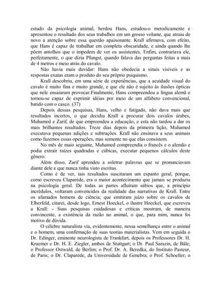 estudo da psicologia animal, herdou Hans, estudou-o metodicamente e
apresentou o resultado dos seus trabalhos em um grosso volume, que atraiu de
novo a atenção sobre essa questão apaixonante. Krall afirmava, com efeito,
que Hans é capaz de trabalhar em completa obscuridade, e ainda quando lhe
põem antolhos que o impedem de ver os assistentes. Enfim, contrariava ele,
perfeitamente, o que dizia Pfungst, quando falava das perguntas feitas a mais
de 4 metros e meio atrás do cavalo.
Não havia mais duvidar: Hans não obedecia a sinais visíveis e as
respostas exatas eram o produto do seu próprio psiquismo.
Krall descobriu, em uma série de experiências, que a acuidade visual do
cavalo é muito fina e muito grande, e que ele não é sujeito às ilusões ópticas
que nele ensaiaram provocar.Finalmente, Hans compreendeu a língua alemã e
tornou-se capaz de exprimir idéias por meio de um alfabeto convencional,
batido com o casco. (37)
Depois dessas pesquisas, Hans, velho e fatigado, não dava mais que
resultados incertos, o que decidiu Krall a procurar dois cavalos árabes,
Muhamed e Zarif, de que empreendeu a educação, e esta não tardou a dar os
mais brilhantes resultados. Treze dias depois da primeira lição, Muhamed
executava pequenas adições e subtrações. Krall não ensinava a seus animais
como fazemos essas operações, mas somente no que elas consistem.
No mês de maio seguinte, Muhamed compreendia o francês e o alemão e
podia extrair raízes quadradas e cúbicas, executar pequenos cálculos deste
gênero:
Além disso, Zarif aprendeu a soletrar palavras que se pronunciavam
diante dele e que nunca tinha visto escritas.
Como é de ver, tais resultados suscitaram um espanto geral, porque,
como escreveu Claparède, era o maior acontecimento que jamais se produziu
na psicologia geral. De todas as partes afluíram sábios que, a princípio
incrédulos, voltaram convencidos da realidade das narrativas de Krall. Entre
os afamados homens de ciência; que emitiram juízo sobre os cavalos de
Elberfeld, citarei, desde logo, Ernest Hoeckel, o ilustre Hoeckel, que escreveu
a Krall: - Suas pesquisas cuidadosas e críticas mostram, de maneira
convincente, a existência da razão no animal, o que, para mim, nunca foi
motivo de dúvida.
O célebre naturalista via, evidentemente, nessa semelhança entre o animal
e o homem, uma confirmação de suas teorias materialistas. Vem em seguida o
Dr. Edinger, eminente neurologista de Frankfurt, depois os Professores Dr. H.
Kraemer e Dr. H. E. Ziegler, ambos de Stuttgart; o Dr. Paul Sarazin, de Bâle;
o Professor Ostwald, de Berlim; o Prof. Dr. A. Beredka, do Instituto Pasteur,
de Paris; o Dr. Claparède, da Universidade de Genebra; o Prof. Schoeller; o
 