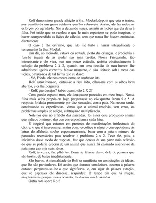 Rolf demonstrou grande afeição à Sra. Moekel, depois que esta o tratou,
por ocasião de um grave acidente que lhe sobreveio. Assim, ele faz todos os
esforços por agradá-la. Não a deixando nunca, assistia às lições que ela dava à
filha. Foi então que se revelou o que de mais espantoso se pode imaginar, o
haver compreendido as lições de cálculo, sem que nunca lhe fossem ensinadas
diretamente.
O caso é tão estranho, que não me furto a narrar integralmente o
testemunho da Sra. Moekel.
Um dia, ao meio-dia, estava eu sentada, perto das crianças, e preenchia a
função ingrata de as ajudar nas suas tarefas. Nossa Friedazinha, tão
interessante e tão viva, mas um pouco estúrdia, resistia obstinadamente à
solução do problema 2 X 2, quando, em uma ocasião de mau humor, lhe
administrei ligeiro corretivo. Nesse momento, o cão, deitado sob a mesa das
lições, olhava-nos de tal forma que eu disse:
- Vê, Frieda, ele nos encara como se soubesse isto.
Rolf aproximou-se, sentou-se a meu lado, olhou-me com os olhos bem
abertos, e eu lhe perguntei
- Rolf, que desejas? Sabes quanto são 2 X 2?
Com grande espanto meu, ele deu quatro pancadas em meu braço. Nossa
filha mais velha propôs-me logo perguntasse ao cão quanto fazem 5 e 5. A
resposta foi dada prontamente por dez pancadas, com a pata. Na mesma tarde,
continuando as experiências, vimos que o animal resolvia, sem erros, os
problemas simples de adição, subtração e multiplicação.
Notemos que no alfabeto das pancadas, foi ainda esse prodigioso animal
que indicou o número das que correspondiam a cada letra.
É inegável que estamos em presença de manifestações intelectuais do
cão, e, o que é interessante, assim como escolheu o número correspondente às
letras do alfabeto, soube, espontaneamente, bater com a pata o número de
pancadas necessárias para resolver o problema 2 x 2. Teve ele, pois, a
iniciativa desse modo de resposta, fato que denota de sua parte mais reflexão
do que se poderia esperar de um animal que nunca foi ensinado a servir-se da
pata para exprimir suas idéias.
Rolf, às vezes, faz pilhérias. Como se falasse diante dele de pessoas que
são hostis, ele bateu imediatamente:
São burros. A mentalidade de Rolf se manifesta por associações de idéias,
que lhe são particulares. Foi assim que, durante uma leitura, ocorreu a palavra
outono; perguntou-se-lhe o que significava, e, em lugar da palavra estação,
que se esperava ele dissesse, respondeu: O tempo em que há maçãs;
simplesmente porque, nessa ocasião, lhe davam maçãs assadas.
Outra nota sobre Rolf:
 