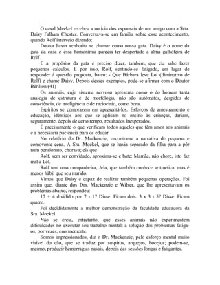 O casal Meekel recebeu a notícia dos esponsais de um amigo com a Srta.
Daisy Falham Chester. Conversava-se em família sobre esse acontecimento,
quando Rolf interveio dizendo:
Doutor haver senhorita se chamar como nossa gata. Daisy é o nome da
gata da casa e essa homonímia parecia ter despertado a alma galhofeira de
Rolf.
E a propósito da gata é preciso dizer, também, que ela sabe fazer
pequenos cálculos. E por isso, Rolf, sentindo-se fatigado, em lugar de
responder à questão proposta, bateu: - Que Bárbara leve Lol (diminutivo de
Rolf) e chame Daisy. Depois desses exemplos, pode-se afirmar com o Doutor
Bérillon (41)
Os animais, cujo sistema nervoso apresenta como o do homem tanta
analogia de estrutura e de morfologia, não são autômatos, despidos de
consciência, de inteligência e de raciocínio, como bons.
Espíritos se comprazem em apresentá-los. Esforços de amestramento e
educação, idênticos aos que se aplicam no ensino às crianças, dariam,
seguramente, depois de certo tempo, resultados inesperados.
É precisamente o que verificam todos aqueles que têm amor aos animais
e a necessária paciência para os educar.
No relatório do Dr. Mackenzie, encontra-se a narrativa de pequena e
comovente cena. A Sra. Moekel, que se havia separado da filha para a pôr
num pensionato, chorava; eis que
Rolf, sem ser convidado, aproxima-se e bate: Mamãe, não chore, isto faz
mal a Lol.
Rolf tem uma companheira, Jela, que também conhece aritmética, mas é
menos hábil que seu marido.
Vimos que Daisy é capaz de realizar também pequenas operações. Foi
assim que, diante dos Drs. Mackenzie e Wilser, que lhe apresentavam os
problemas abaixo, respondeu:
17 + 4 dividido por 7 - 1? Disse: Ficam dois. 3 x 3 - 5? Disse: Ficam
quatro.
Foi decididamente a melhor demonstração da faculdade educadora da
Sra. Moekel.
Não se creia, entretanto, que esses animais não experimentem
dificuldades no executar seu trabalho mental: a solução dos problemas fatiga-
os, por vezes, enormemente.
Somos impressionados, diz o Dr. Mackenzie, pelo esforço mental muito
visível do cão, que se traduz por suspiros, arquejos, bocejos; podem-se,
mesmo, produzir hemorragias nasais, depois das sessões longas e fatigantes.
 