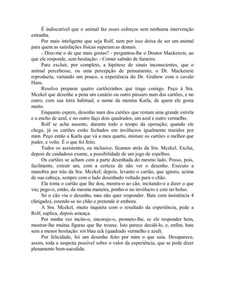 É indiscutível que o animal faz esses esforços sem nenhuma intervenção
estranha.
Por mais inteligente que seja Rolf, nem por isso deixa de ser um animal
para quem as satisfações físicas superam as demais.
- Dize-me o de que mais gostas? - perguntou-lhe o Doutor Mackenzie, ao
que ele responde, sem hesitação: - Comer salmão de fumeiro.
Para excluir, por completo, a hipótese de sinais inconscientes, que o
animal percebesse, ou uma percepção de pensamento, o Dr. Mackenzie
reproduziu, variando um pouco, a experiência do Dr. Grabow com o cavalo
Hans.
Resolvo preparar quatro cartõezinhos que trago comigo. Peço à Sra.
Mcekel que desenhe a pena um canário ou outro pássaro num dos cartões, e no
outro, com sua letra habitual, o nome da menina Karla, de quem ele gosta
muito.
Enquanto espero, desenho num dos cartões que restam uma grande estrela
e a encho de azul, e no outro faço dois quadrados, um azul e outro vermelho.
Rolf se acha ausente, durante todo o tempo da operação; quando ele
chega, já os cartões estão fechados em invólucros igualmente trazidos por
mim. Peço então a Karla que vá a meu quarto, misture os cartões o melhor que
puder, e volte. É o que foi feito.
Todos os assistentes, eu inclusive, ficamos atrás da Sra. Mcekel. Exclui,
depois de cuidadoso exame, a possibilidade de um jogo de espelhos.
Os cartões se acham com a parte desenhada do mesmo lado. Posso, pois,
facilmente, extrair um, com a certeza de não ver o desenho. Executo a
manobra por trás da Sra. Mcekel; depois, levanto o cartão, que ignoro, acima
de sua cabeça, sempre com o lado desenhado voltado para o chão.
Ela toma o cartão que lhe dou, mostra-o ao cão, incitando-o a dizer o que
viu; pego-o, então, da mesma maneira, ponho-o no invólucro e este no bolso.
Só o cão viu o desenho, mas não quer responder. Bate com insistência 4
(fatigado), estende-se no chão e pretende ir embora.
A Sra. Mcekel, muito inquieta com o resultado da experiência, pede a
Rolf, suplica, depois ameaça.
Por minha vez incito-o, encorajo-o, prometo-lhe, se ele responder bem,
mostrar-lhe muitas figuras que lhe trouxe. Isto parece decidi-lo, e, enfim, bate
sem a menor hesitação: rot blau eck (quadrado vermelho e azul).
Por felicidade, foi um desenho feito por mim o que saiu. Desaparece,
assim, toda a suspeita possível sobre o valor da experiência, que se pode dizer
plenamente bem-sucedida.
 