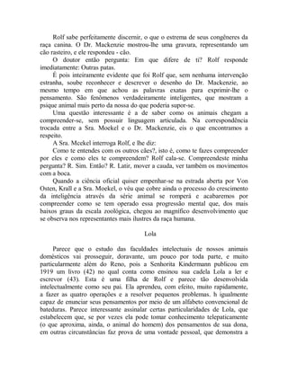 Rolf sabe perfeitamente discernir, o que o estrema de seus congêneres da
raça canina. O Dr. Mackenzie mostrou-lhe uma gravura, representando um
cão rasteiro, e ele respondeu - cão.
O doutor então pergunta: Em que difere de ti? Rolf responde
imediatamente: Outras patas.
É pois inteiramente evidente que foi Rolf que, sem nenhuma intervenção
estranha, soube reconhecer e descrever o desenho do Dr. Mackenzie, ao
mesmo tempo em que achou as palavras exatas para exprimir-lhe o
pensamento. São fenômenos verdadeiramente inteligentes, que mostram a
psique animal mais perto da nossa do que poderia supor-se.
Uma questão interessante é a de saber como os animais chegam a
compreender-se, sem possuir linguagem articulada. Na correspondência
trocada entre a Sra. Moekel e o Dr. Mackenzie, eis o que encontramos a
respeito.
A Sra. Mcekel interroga Rolf, e lhe diz:
Como te entendes com os outros cães?, isto é, como te fazes compreender
por eles e como eles te compreendem? Rolf cala-se. Compreendeste minha
pergunta? R. Sim. Então? R. Latir, mover a cauda, ver também os movimentos
com a boca.
Quando a ciência oficial quiser empenhar-se na estrada aberta por Von
Osten, Krall e a Sra. Moekel, o véu que cobre ainda o processo do crescimento
da inteligência através da série animal se romperá e acabaremos por
compreender como se tem operado essa progressão mental que, dos mais
baixos graus da escala zoológica, chegou ao magnífico desenvolvimento que
se observa nos representantes mais ilustres da raça humana.
Lola
Parece que o estudo das faculdades intelectuais de nossos animais
domésticos vai prosseguir, doravante, um pouco por toda parte, e muito
particularmente além do Reno, pois a Senhorita Kindermann publicou em
1919 um livro (42) no qual conta como ensinou sua cadela Lola a ler e
escrevor (43). Esta é uma filha de Rolf e parece tão desenvolvida
intelectualmente como seu pai. Ela aprendeu, com efeito, muito rapidamente,
a fazer as quatro operações e a resolver pequenos problemas. h igualmente
capaz de enunciar seus pensamentos por meio de um alfabeto convencional de
bateduras. Parece interessante assinalar certas particularidades de Lola, que
estabelecem que, se por vezes ela pode tomar conhecimento telepaticamente
(o que aproxima, ainda, o animal do homem) dos pensamentos de sua dona,
em outras circunstâncias faz prova de uma vontade pessoal, que demonstra a
 