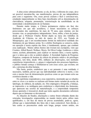 A alma existe substancialmente; se ela, de fato, é diferente do corpo, deve
ser possível encontrar-lhe, nas manifestações, provas de sua independência
para com o organismo. Ora, essas provas existem e fácil é convencer-nos,
estudando imparcialmente os fatos hoje classificados sob as denominações de
clarividência, telepatia, premonição, exteriorização da sensibilidade ou da
motricidade e desdobramento do ser humano.
Durante muito tempo, a Ciência permaneceu céptica em face dos
fenômenos em que não acreditava, e foram necessários os esforços
perseverantes dos espiritistas, há mais de 70 anos, para orientar, em tão
recentes vias, os pesquisadores independentes. Soou, enfim, a hora da justiça,
desde que o Professor Charles Richet depôs na mesa dos trabalhos da
Academia de Ciências, no mês de março de 1922, seu Tratado de
Metapsíquica, que é um reconhecimento formal da indiscutível realidade dos
fenômenos de que falamos acima. Se o célebre fisiologista se conserva, ainda,
em oposição à teoria espírita dos fatos, é timidamente, apenas, que combate
essa explicação.. Muitos sábios ilustres não tiveram tais escrúpulos, visto que
Crookes, Alfred Russel, Wallace, Myers, Sir Oliver Lodge, Lombroso e vários
outros, aceitam, plenamente, para explicar os mesmos fatos, a teoria espírita,
que é a única que a eles se poderá adaptar. A Sociedade Inglesa de Pesquisas
Psíquicas, composta de homens de ciência de primeira ordem e de psicólogos
eminentes, tem feito, desde 1882, milhares de observações, tem instituído
experiências irreprocháveis, e, graças à vulgarização dos processos hipnóticos,
o público letrado começa a familiarizar-se com esses casos, que revelam, em
nós, a presença da alma humana.
Não basta, porém, estabelecer que o ser pensante é uma realidade; é
necessário, também, provar que sua individualidade sobrevive à morte, e isto
com o mesmo luxo de demonstrações positivas como as que tornam certa sua
existência durante a vida.
Os espiritistas responderam a essa expectativa, mostrando que as relações
entre os vivos e os mortos se realizam sob formas muito variadas da escrita, da
tiptologia, da vidência, da audição, etc. Eles empregam a fotografia, a balança,
as impressões e as moldagens para estabelecer a objetividade dos fantasmas,
que aparecem nas sessões de materialização, e a corporeidade temporária
dessas aparições é irrecusável, desde que todos aqueles documentos subsistem
depois que os fantasmas se desvanecem.
As objeções de fraudes, alucinações e outras foram refutadas diante das
reiteradas investigações empreendidas no mundo inteiro pelos sábios mais
qualificados; e, em face da massa de provas acumuladas, pode-se, agora,
afirmar que a materialidade dos fatos não é mais contestável. Sem dúvida, a
luta contra os preconceitos ainda será longa, porque vemos unidos, em
 
