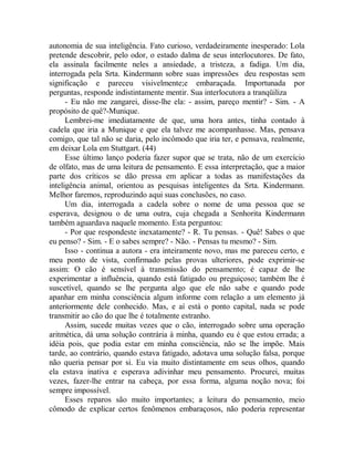 autonomia de sua inteligência. Fato curioso, verdadeiramente inesperado: Lola
pretende descobrir, pelo odor, o estado dalma de seus interlocutores. De fato,
ela assinala facilmente neles a ansiedade, a tristeza, a fadiga. Um dia,
interrogada pela Srta. Kindermann sobre suas impressões deu respostas sem
significação e pareceu visivelmente;e embaraçada. Importunada por
perguntas, responde indistintamente mentir. Sua interlocutora a tranqüiliza
- Eu não me zangarei, disse-lhe ela: - assim, pareço mentir? - Sim. - A
propósito de quê?-Munique.
Lembrei-me imediatamente de que, uma hora antes, tinha contado à
cadela que iria a Munique e que ela talvez me acompanhasse. Mas, pensava
comigo, que tal não se daria, pelo incômodo que iria ter, e pensava, realmente,
em deixar Lola em Stuttgart. (44)
Esse último lanço poderia fazer supor que se trata, não de um exercício
de olfato, mas de uma leitura de pensamento. E essa interpretação, que a maior
parte dos críticos se dão pressa em aplicar a todas as manifestações da
inteligência animal, orientou as pesquisas inteligentes da Srta. Kindermann.
Melhor faremos, reproduzindo aqui suas conclusões, no caso.
Um dia, interrogada a cadela sobre o nome de uma pessoa que se
esperava, designou o de uma outra, cuja chegada a Senhorita Kindermann
também aguardava naquele momento. Esta perguntou:
- Por que respondeste inexatamente? - R. Tu pensas. - Quê! Sabes o que
eu penso? - Sim. - E o sabes sempre? - Não. - Pensas tu mesmo? - Sim.
Isso - continua a autora - era inteiramente novo, mas me pareceu certo, e
meu ponto de vista, confirmado pelas provas ulteriores, pode exprimir-se
assim: O cão é sensível à transmissão do pensamento; é capaz de lhe
experimentar a influência, quando está fatigado ou preguiçoso; também lhe é
suscetível, quando se lhe pergunta algo que ele não sabe e quando pode
apanhar em minha consciência algum informe com relação a um elemento já
anteriormente dele conhecido. Mas, e aí está o ponto capital, nada se pode
transmitir ao cão do que lhe é totalmente estranho.
Assim, sucede muitas vezes que o cão, interrogado sobre uma operação
aritmética, dá uma solução contrária à minha, quando eu é que estou errada; a
idéia pois, que podia estar em minha consciência, não se lhe impõe. Mais
tarde, ao contrário, quando estava fatigado, adotava uma solução falsa, porque
não queria pensar por si. Eu via muito distintamente em seus olhos, quando
ela estava inativa e esperava adivinhar meu pensamento. Procurei, muitas
vezes, fazer-lhe entrar na cabeça, por essa forma, alguma noção nova; foi
sempre impossível.
Esses reparos são muito importantes; a leitura do pensamento, meio
cômodo de explicar certos fenômenos embaraçosos, não poderia representar
 