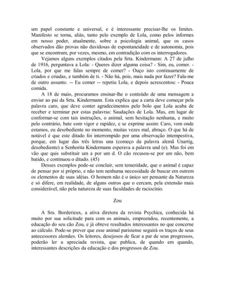 um papel constante e universal, e é interessante precisar-lhe os limites.
Manifesto se torna, aliás, tanto pelo exemplo de Lola, como pelos informes
em nosso poder, atualmente, sobre a psicologia animal, que os casos
observados dão provas não duvidosas de espontaneidade e de autonomia, pois
que se encontram, por vezes, mesmo, em contradição com os interrogadores.
Vejamos alguns exemplos citados pela Srta. Kindermann: A 27 de julho
de 1916, perguntava a Lola: - Queres dizer alguma coisa? - Sim, eu, comer. -
Lola, por que me falas sempre de comer? - Ouço isto continuamente de
criados e criadas, e também de ti. - Não há, pois, mais nada por fazer? Fala-me
de outro assunto. -- Eu comer -- repetiu Lola, e depois acrescentou: - Pouca
comida.
A 18 de maio, procuramos ensinar-lhe o conteúdo de uma mensagem a
enviar ao pai da Srta. Kindermann. Esta explica que a carta deve começar pela
palavra caro, que deve conter agradecimentos pelo bolo que Lola acaba de
receber e terminar por estas palavras: Saudações de Lola. Mas, em lugar de
conformar-se com tais instruções, o animal, sem hesitação nenhuma, e muito
pelo contrário, bate com vigor e rapidez, e se exprime assim: Caro, vem onde
estamos, eu desobediente no momento, muitas vezes mal, abraço. O que há de
notável é que este ditado foi interrompido por uma observação intempestiva,
porque, em lugar das três letras una (começo da palavra alemã Unartig,
desobediente) a Senhorita Kindermann esperava a palavra und (e). Mas foi em
vão que quis substituir um a por um d. O cão recusou-se por um não, bem
batido, e continuou o ditado. (45)
Desses exemplos pode-se concluir, sem temeridade, que o animal é capaz
de pensar por si próprio, e não tem nenhuma necessidade de buscar em outrem
os elementos de suas idéias. O homem não é o único ser pensante da Natureza
e só difere, em realidade, de alguns outros que o cercam, pela extensão mais
considerável, não pela natureza de suas faculdades de raciocínio.
Zou
A Sra. Borderieux, a ativa diretora da revista Psychica, conhecida há
muito por sua solicitude para com os animais, empreendeu, recentemente, a
educação do seu cão Zou, e já obteve resultados interessantes no que concerne
ao cálculo. Pode-se prever que esse animal parisiense seguirá os traços de seus
antecessores alemães. Os leitores, desejosos de ficar a par de seus progressos,
poderão ler a apreciada revista, que publica, de quando em quando,
interessantes descrições da educação e dos progressos de Zou.
 