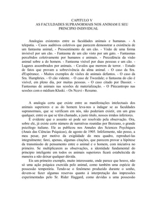 CAPITULO V
AS FACULDADES SUPRANORMAIS NOS ANIMAM E SEU
PRINCIPIO INDIVIDUAL
Analogias existentes entre as faculdades animais e humanas. - A
telepatia. - Casos auditivos coletivos que parecem demonstrar a existência de
um fantasma animal, - Pressentimento de um cão. - Visão de uma forma
invisível por um cão. - Fantasma de um cão visto por um gato. - Fantasmas
percebidos coletivamente por humanos e animais. - Precedência da visão
animal sobre a do homem. - Fantasma visível por duas pessoas e um cão. -
Lugares assombrados por animais. - Cavalos que morrem de terror. - Estudo
de fatos que provam a sobrevivência da alma animal. - O caso da Sra.
d'Espérance. - Muitos exemplos de visões de animais defuntos. - O caso da
Sra. Humphries. - O cão vidente. - O caso de Tweedale; o fantasma do cão é
visível, em pleno dia, por muitas pessoas. - O caso citado por Dassier. -
Fantasmas de animais nas sessões de materialização. - O Pitecantropo nas
sessões com o médium Kluski. - Os Ncevi - Resumo.
A analogia certa que existe entre as manifestações intelectuais dos
animais superiores e as do homem leva-nos a indagar se as faculdades
supranormais, que se verificam em nós, não poderiam existir, em um grau
qualquer, entre os que se têm chamado, a justo titulo, nossos irmãos inferiores.
É evidente que o assunto só pode ser resolvido pela observação. Ora,
sobre ele, já existe certo número de narrativas reunidas por Bozzano, o grande
psicólogo italiano. Ele as publicou nos Annales des Sciences Psychiques
(Anais das Ciências Psíquicas), de agosto de 1905. Infelizmente, não posso, a
meu pesar, por motivo da exigüidade do meu quadro, reproduzi-las
integralmente; farei, apenas, algumas citações, que parecem provar a hipótese
da transmissão de pensamento entre o animal e o homem, com iniciativa no
primeiro. Se multiplicarem as observações, a identidade fundamental do
principio inteligente em todos os animais superiores ficará estabelecida de
maneira a não deixar qualquer dúvida.
Eis um primeiro exemplo, muito interessante, onde parece que houve, não
só uma ação psíquica exercida pelo animal, como também uma espécie de
possessão temporária. Tendo-se o fenômeno produzido durante o sonho,
devem-se fazer algumas reservas quanto à interpretação das impressões
experimentadas pelo Sr. Rider Haggard, como devidas a uma possessão
 