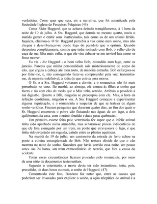 verdadeira. Como quer que seja, eis a narrativa, que foi autenticada pela
Sociedade Inglesa de Pesquisas Psíquicas (46)
Conta Rider Haggard, que se achava deitado tranqüilamente, à 1 hora da
noite de 10 de julho. A Sra. Haggard, que dormia no mesmo quarto, ouviu o
marido gemer e emitir sons inarticulados, tais como os de um animal ferido.
Inquieta, chamou-o. O Sr. Haggard percebia a voz como num sonho, mas não
chegou a desembaraçar-se desde logo do pesadelo que o oprimia. Quando
despertou completamente, contou que tinha sonhado com Bob, o velho cão de
caça de sua filha mais velha, e que ele vira debater-se em terrível luta como se
fosse morrer.
Eu via - diz Haggard - o bom velho Bob, estendido num lago, entre os
juncais. Parecia que minha personalidade saia misteriosamente do corpo do
cão, que erguia a cabeça até meu rosto, de maneira estranha. Bob esforçava-se
por falar-me, e, não conseguindo fazer-se compreender pela voz, transmitia-
me, de maneira indefinível, a idéia de que estava para morrer.
O Sr. e a Sra. Haggard voltaram a dormir, e o romancista não foi mais
perturbado no sono. De manhã, ao almoço, ele contou às filhas o sonho que
tivera e riu com elas do medo que a Mãe tinha sentido. Atribuía o pesadelo à
má digestão. Quanto a Bãb, ninguém se preocupou com ele. Mas, à hora da
refeição quotidiana, ninguém o viu. A Sra. Haggard começou a experimentar
alguma inquietação, e o romancista a suspeitar de que se tratava de algum
sonho verídico. Fizeram pesquisas que duraram quatro dias, ao fim dos quais o
Sr. Haggard encontrou o pobre cão flutuando nas águas de um lago, a dois
quilômetros da casa, com o crânio fendido e duas patas quebradas.
Um primeiro exame feito pelo veterinário fez supor que o infeliz animal
tinha sido apanhado numa armadilha, mas acharam-se provas indiscutíveis de
que ele fora esmagado por um trem, na ponte que atravessava o lago, e que
tinha sido projetado em seguida, caindo entre as plantas aquáticas.
Na manhã de 19 de julho, um cantoneiro da estrada de ferro achou na
ponte a coleira ensangüentada de Bob. Não restava dúvida de que o cão
morrera na noite do sonho. Sucedera que havia corrido essa noite, um pouco
antes das 24 horas, um trem extraordinário de recreio, que fora a causa do
acidente.
Todas essas circunstâncias ficaram provadas pelo romancista, por meio
de uma série de documentos testemunhais.
Segundo o veterinário, a morte devia ter sido instantânea; teria, pois,
precedido, de duas horas ou mais, o sonho de Haggard. (47)
Comentando este fato, Bozzano faz notar que, entre as causas que
poderiam ser invocadas para explicar o sonho, a ação telepática do animal é a
 