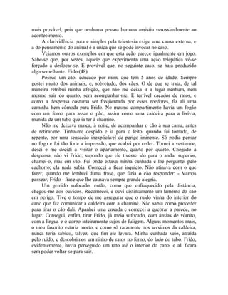 mais provável, pois que nenhuma pessoa humana assistiu verossimilmente ao
acontecimento.
A clarividência pura e simples pela telestesia exige uma causa externa, e
a do pensamento do animal é a única que se pode invocar no caso.
Vejamos outros exemplos em que esta ação parece igualmente em jogo.
Sabe-se que, por vezes, aquele que experimenta uma ação telepática vê-se
forçado a deslocar-se. É provável que, no seguinte caso, se haja produzido
algo semelhante. Ei-lo (48)
Possuo um cão, educado por mim, que tem 5 anos de idade. Sempre
gostei muito dos animais, e, sobretudo, dos cães. O de que se trata, de tal
maneira retribui minha afeição, que não me deixa ir a lugar nenhum, nem
mesmo sair do quarto, sem acompanhar-me. É terrível caçador de ratos, e
como a despensa costuma ser freqüentada por esses roedores, fiz ali uma
caminha bem cômoda para Frido. No mesmo compartimento havia um fogão
com um forno para assar o pão, assim como uma caldeira para a lixívia,
munida de um tubo que ia ter à chaminé.
Não me deixava nunca, à noite, de acompanhar o cão à sua cama, antes
de retirar-me. Tinha-me despido e ia para o leito, quando fui tomado, de
repente, por uma sensação inexplicável de perigo iminente. Só podia pensar
no fogo e foi tão forte a impressão, que acabei por ceder. Tornei a vestir-me,
desci e me decidi a visitar o apartamento, quarto por quarto. Chegado à
despensa, não vi Frido; supondo que ele tivesse ido para o andar superior,
chamei-o, mas em vão. Fui onde estava minha cunhada e lhe perguntei pelo
cachorro; ela nada sabia. Comecei a ficar inquieto. Não atinava com o que
fazer, quando me lembrei duma frase, que faria o cão responder: - Vamos
passear, Frido - frase que lhe causava sempre grande alegria.
Um gemido sufocado, então, como que enfraquecido pela distância,
chegou-me aos ouvidos. Recomecei, e ouvi distintamente um lamento do cão
em perigo. Tive o tempo de me assegurar que o ruído vinha do interior do
cano que faz comunicar a caldeira com a chaminé. Não sabia como proceder
para tirar o cão dali. Apanhei uma enxada e comecei a quebrar a parede, no
lugar. Consegui, enfim, tirar Frido, já meio sufocado, com ânsias de vômito,
com a língua e o corpo inteiramente sujos de fuligem. Alguns momentos mais,
o meu favorito estaria morto, e como só raramente nos servimos da caldeira,
nunca teria sabido, talvez, que fim ele levara. Minha cunhada veio, atraída
pelo ruído, e descobrimos um ninho de ratos no forno, do lado do tubo. Frido,
evidentemente, havia perseguido um rato até o interior do cano, e ali ficara
sem poder voltar-se para sair.
 