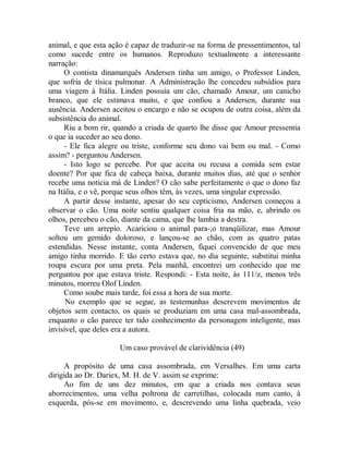 animal, e que esta ação é capaz de traduzir-se na forma de pressentimentos, tal
como sucede entre os humanos. Reproduzo textualmente a interessante
narração:
O contista dinamarquês Andersen tinha um amigo, o Professor Linden,
que sofria de tísica pulmonar. A Administração lhe concedeu subsídios para
uma viagem à Itália. Linden possuía um cão, chamado Amour, um canicho
branco, que ele estimava muito, e que confiou a Andersen, durante sua
ausência. Andersen aceitou o encargo e não se ocupou de outra coisa, além da
subsistência do animal.
Riu a bom rir, quando a criada de quarto lhe disse que Amour pressentia
o que ia suceder ao seu dono.
- Ele fica alegre ou triste, conforme seu dono vai bem ou mal. - Como
assim? - perguntou Andersen.
- Isto logo se percebe. Por que aceita ou recusa a comida sem estar
doente? Por que fica de cabeça baixa, durante muitos dias, até que o senhor
recebe uma noticia má de Linden? O cão sabe perfeitamente o que o dono faz
na Itália, e o vê, porque seus olhos têm, às vezes, uma singular expressão.
A partir desse instante, apesar do seu cepticismo, Andersen começou a
observar o cão. Uma noite sentiu qualquer coisa fria na mão, e, abrindo os
olhos, percebeu o cão, diante da cama, que lhe lambia a destra.
Teve um arrepio. Acariciou o animal para-,o tranqüilizar, mas Amour
soltou um gemido doloroso, e lançou-se ao chão, com as quatro patas
estendidas. Nesse instante, conta Andersen, fiquei convencido de que meu
amigo tinha morrido. E tão certo estava que, no dia seguinte, substitui minha
roupa escura por uma preta. Pela manhã, encontrei um conhecido que me
perguntou por que estava triste. Respondi: - Esta noite, às 111/z, menos três
minutos, morreu Olof Linden.
Como soube mais tarde, foi essa a hora de sua morte.
No exemplo que se segue, as testemunhas descrevem movimentos de
objetos sem contacto, os quais se produziam em uma casa mal-assombrada,
enquanto o cão parece ter tido conhecimento da personagem inteligente, mas
invisível, que deles era a autora.
Um caso provável de clarividência (49)
A propósito de uma casa assombrada, em Versalhes. Em uma carta
dirigida ao Dr. Dariex, M. H. de V. assim se exprime:
Ao fim de uns dez minutos, em que a criada nos contava seus
aborrecimentos, uma velha poltrona de carretilhas, colocada num canto, à
esquerda, pós-se em movimento, e, descrevendo uma linha quebrada, veio
 