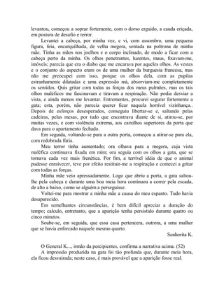 levantou, começou a soprar fortemente, com o dorso erguido, a cauda eriçada,
em postura de desafio e terror.
Levantei a cabeça, por minha vez, e vi, com assombro, uma pequena
figura, feia, encarquilhada, de velha megera, sentada na poltrona de minha
mãe. Tinha as mãos nos joelhos e o corpo inclinado, de modo a ficar com a
cabeça perto da minha. Os olhos penetrantes, luzentes, maus, fixavam-me,
imóveis; parecia que era o diabo que me encarava por aqueles olhos. As vestes
e o conjunto do aspecto eram os de uma mulher da burguesia francesa, mas
não me preocupei com isso, porque os olhos dela, com as pupilas
estranhamente dilatadas e uma expressão má, absorviam-me completamente
os sentidos. Quis gritar com todas as forças dos meus pulmões, mas os tais
olhos maléficos me fascinavam e tiravam a respiração. Não podia desviar a
vista, e ainda menos me levantar. Entrementes, procurei segurar fortemente a
gata; esta, porém, não parecia querer ficar naquela horrível vizinhança..
Depois de esforços desesperados, conseguiu libertar-se e, saltando pelas
cadeiras, pelas mesas, por tudo que encontrava diante de si, atirou-se, por
muitas vezes, e com violência extrema, aos caixilhos superiores da porta que
dava para o apartamento fechado.
Em seguida, voltando-se para a outra porta, começou a atirar-se para ela,
com redobrada fúria.
Meu terror tinha aumentado; ora olhava para a megera, cuja vista
maléfica continuava fixada em mim; ora seguia com os olhos a gata, que se
tornava cada vez mais frenética. Por fim, a terrível idéia de que o animal
pudesse enraivecer, teve por efeito restituir-me a respiração e comecei a gritar
com todas as forças.
Minha mãe veio apressadamente. Logo que abriu a porta, a gata saltou-
lhe pela cabeça e durante uma boa meia hora continuou a correr pela escada,
de alto a baixo, como se alguém a perseguisse.
Voltei-me para mostrar a minha mãe a causa do meu espanto. Tudo havia
desaparecido.
Em semelhantes circunstâncias, é bem difícil apreciar a duração do
tempo; calculo, entretanto, que a aparição tenha persistido durante quatro ou
cinco minutos.
Soube-se, em seguida, que essa casa pertencera, outrora, a uma mulher
que se havia enforcado naquele mesmo quarto.
Senhorita K.
O General K..., irmão da percipientes, confirma a narrativa acima. (52)
A impressão produzida na gata foi tão profunda que, durante meia hora,
ela ficou desvairada; neste caso, é mais provável que a aparição fosse real.
 