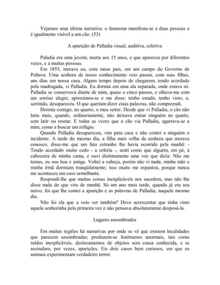 Vejamos uma última narrativa: o fantasma manifesta-se a duas pessoas e
é igualmente visível a um cão. (53)
A aparição de Palladia visual, auditiva, coletiva
Paladia era uma jovem, morta aos 15 anos, e que apareceu por diferentes
vezes, e a muitas pessoas.
Em 1855, morava eu, com meus pais, em um campo do Governo de
Poltava. Uma senhora de nosso conhecimento veio passar, com suas filhas,
uns dias em nossa casa. Algum tempo depois de chegarem, tendo acordado
pela madrugada, vi Palladia. Eu dormia em uma ala separada, onde estava só.
Palladia se conservava diante de mim, quase a cinco passos, e olhava-me com
um sorriso alegre; aproximou-se e me disse: tenho estado, tenho visto, e,
sorrindo, desapareceu. O que queriam dizer estas palavras, não compreendi.
Dormia comigo, no quarto, o meu setter. Desde que vi Palladia, o cão não
latiu mais, quando, ordinariamente, não deixava entrar ninguém no quarto,
sem latir ou rosnar. E todas as vezes que o cão via Palladia, agarrava-se a
mim, como a buscar um refúgio.
Quando Palladia desapareceu, vim para casa e não contei a ninguém o
incidente. A tarde do mesmo dia, a filha mais velha da senhora que morava
conosco, disse-me que um fato estranho lhe havia ocorrido pela manhã: -
Tendo acordado muito cedo - a referiu -, senti como que alguém, em pé, à
cabeceira de minha cama, e ouvi distintamente uma voz que dizia: Não me
temas, eu sou boa e amiga. Voltei a cabeça, porém não vi nada; minha mãe e
minha irmã dormiam tranqüilamente; isso muito me espantou, porque nunca
me aconteceu um caso semelhante.
Respondi-lhe que muitas coisas inexplicáveis nos sucedem, mas não lhe
disse nada do que vira de manhã. Só um ano mais tarde, quando já era seu
noivo, foi que lhe contei a aparição e as palavras de Palladia, naquele mesmo
dia.
Não foi ela que a veio ver também? Devo acrescentar que tinha visto
aquela senhorinha pela primeira vez e não pensava absolutamente desposá-la.
Lugares assombrados
Em muitas regiões há narrativas por onde se vê que existem localidades
que parecem assombradas; produzem-se fenômenos anormais, tais como
ruídos inexplicáveis, deslocamentos de objetos sem causa conhecida, e se
assinalam, por vezes, aparições. Eis dois casos bem curiosos, em que os
animais experimentam verdadeiro terror.
 