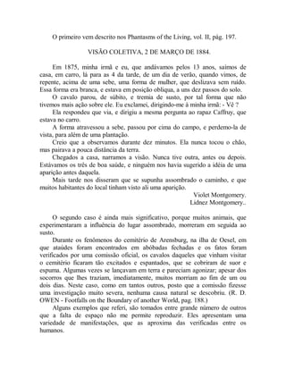 O primeiro vem descrito nos Phantasms of the Living, vol. II, pág. 197.
VISÃO COLETIVA, 2 DE MARÇO DE 1884.
Em 1875, minha irmã e eu, que andávamos pelos 13 anos, saímos de
casa, em carro, lá para as 4 da tarde, de um dia de verão, quando vimos, de
repente, acima de uma sebe, uma forma de mulher, que deslizava sem ruído.
Essa forma era branca, e estava em posição obliqua, a uns dez passos do solo.
O cavalo parou, de súbito, e tremia de susto, por tal forma que não
tivemos mais ação sobre ele. Eu exclamei, dirigindo-me à minha irmã: - Vê ?
Ela respondeu que via, e dirigiu a mesma pergunta ao rapaz Caffruy, que
estava no carro.
A forma atravessou a sebe, passou por cima do campo, e perdemo-la de
vista, para além de uma plantação.
Creio que a observamos durante dez minutos. Ela nunca tocou o chão,
mas pairava a pouca distância da terra.
Chegados a casa, narramos a visão. Nunca tive outra, antes ou depois.
Estávamos os três de boa saúde, e ninguém nos havia sugerido a idéia de uma
aparição antes daquela.
Mais tarde nos disseram que se supunha assombrado o caminho, e que
muitos habitantes do local tinham visto ali uma aparição.
Violet Montgomery.
Lidnez Montgomery..
O segundo caso é ainda mais significativo, porque muitos animais, que
experimentaram a influência do lugar assombrado, morreram em seguida ao
susto.
Durante os fenômenos do cemitério de Arensburg, na ilha de Oesel, em
que ataúdes foram encontrados em abóbadas fechadas e os fatos foram
verificados por uma comissão oficial, os cavalos daqueles que vinham visitar
o cemitério ficaram tão excitados e espantados, que se cobriram de suor e
espuma. Algumas vezes se lançavam em terra e pareciam agonizar; apesar dos
socorros que lhes traziam, imediatamente, muitos morriam ao fim de um ou
dois dias. Neste caso, como em tantos outros, posto que a comissão fizesse
uma investigação muito severa, nenhuma causa natural se descobriu. (R. D.
OWEN - Footfalls on the Boundary of another World, pag. 188.)
Alguns exemplos que referi, são tomados entre grande número de outros
que a falta de espaço não me permite reproduzir. Eles apresentam uma
variedade de manifestações, que as aproxima das verificadas entre os
humanos.
 