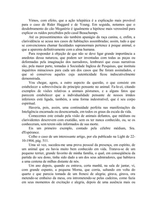 Vimos, com efeito, que a ação telepática é a explicação mais provável
para o caso de Rider Haggard e de Young. Em seguida, notamos que o
desdobramento do cão Megatério é igualmente a hipótese mais verossímil para
explicar os ruídos percebidos pelo casal Beauchamps.
Até os pressentimentos são também apanágio da raça canina, e, enfim, a
clarividência se acusa nos casos de habitações assombradas; assim, tudo a que
se convencionou chamar faculdades supranormais pertence à psique animal, o
que a aparenta definitivamente com a alma humana.
Para responder à objeção de que não se deve ligar grande importância a
anedotas dessa natureza, que podem ser inventadas com todas as peças ou
deformadas pela imaginação dos narradores, lembrarei que essas narrativas
são, pela maior parte, tomadas à Sociedade Inglesa de Pesquisas, que instituiu
inquéritos minuciosos para cada um dos casos que lhe foram assinalados, e
que só conservou aqueles cuja autenticidade ficou indiscutivelmente
demonstrada.
Vou chegar, agora, a outro aspecto da questão, o que consiste em
estabelecer a sobrevivência do principio pensante no animal. Fa-lo-ei, citando
exemplos de visões relativas a animais póstumos, e a alguns fatos que
parecem estabelecer que a individualidade pensante de nossos irmãos
inferiores está ligada, também, a uma forma indestrutível, que é seu corpo
espiritual.
Haveria, pois, assim, uma continuidade perfeita nas manifestações da
Inteligência encarnada ou desencarnada, em todos os graus da escala da vida.
Comecemos este estudo pela visão de animais defuntos, que médiuns ou
clarividentes descrevem com exatidão, sem os ter nunca conhecido, ou, se os
conheceram, sem terem sido informados de sua morte.
Eis um primeiro exemplo, contado pela célebre médium, Sra.
d'Espérance.
Colho o caso de um interessante artigo, por ela publicado na Light de 22-
10-1904, pág. 511.
Uma só vez, sucedeu-me uma prova pessoal da presença, em espírito, de
um animal que eu havia muito bem conhecido em vida. Tratava-se de um
pequeno terrier, grande favorito de minha família, o qual, em conseqüência da
partida do seu dono, tinha sido dado a um dos seus admiradores, que habitava
a uma centena de milhas distante de nós.
Um ano depois, quando eu entrava, certa manhã, na sala de jantar, vi,
com grande espanto, a pequena Morna, que corria, saltando em volta do
quarto e que parecia tomada de um frenesi de alegria; girava, girava, ora
metendo-se embaixo da mesa, ora intrometendo-se pelas cadeiras, como fazia
em seus momentos de excitação e alegria, depois de uma ausência mais ou
 