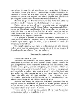 menos longa de casa. Conclui, naturalmente, que o novo dono de Monna a
tinha trazido, ou que, pelo menos, a cadela tinha conseguido, inteiramente só,
encontrar o caminho de sua antiga morada. Fui logo interrogar outros
membros da família, mas ninguém sabia nada a respeito; aliás, procurou-se
por toda parte, chamou-se-lhe pelo nome: Morna não se fez mais ver.
Disseram-me que eu devia ter sonhado, ou pelo menos fora vitima de
uma alucinação, depois do que, o incidente ficou depressa esquecido.
Muitos meses, um ano talvez, se passaram, antes que acontecesse
encontrar-nos com o novo dono de Monna. Pedimos logo noticias dela. Disse-
nos ele que Morna havia morrido pelas feridas que recebera em luta com um
grande cão. Ora, pelo que pude verificar, isto se passara na mesma data, ou
pouco tempo antes do dia em que a vira em espírito correr, saltar, girar em
torno da sala de sua antiga residência. (54)
Se a aparição se produziu no momento da morte do animalzinho, essa
visão podia ser atribuída à telepatia; mas se, ao contrário, o fenômeno se
realizou algum tempo depois da morte, é que o fantasma do animal foi
percebido por clarividência.
No exemplo seguinte, se, a rigor, as visões relativas ao gato fantasma
podem ser de natureza alucinatória, o mesmo não se dá no que concerne à
descrição do cão, que o Senhor Peters não conheceu.
Da sobrevivência dos animais
Escreve o Sr. Peters, na Light:
No que toca à sobrevivência dos animais, observei um fato curioso, antes
de me tornar espiritualista. Eu estava doente e recebia sempre a visita de um
gato, que pertencia à minha proprietária. Toda tarde, antes de escurecer, vinha
o animal ao meu quarto, dava uma volta por ele, com ar solene, e retirava-se.
Disseram-me, um dia, que haviam matado o gato, mas o fato se me apagou do
espírito, e, todas as tardes, o gato aparecia, como de hábito. Entretanto, uma
vez, lembrei-me, repentinamente, de que o gato estava morto. Como, nessa
época, não sabia nada dos fatos psíquicos, e via, entretanto, o gato
distintamente, pensou que os sofrimentos me tivessem tornado maluco, mas,
ao fim de algum tempo, deixei de receber a visita do bicho.
De outra feita, estando em sessão com uma família, conversava com um
hóspede, quando vi, de repente, um grande cão escuro, que veio colocar a
cabeça em meus joelhos. O cão me parecia tão real, que o descrevi, e meu
hóspede reconheceu nele o favorito da família.
Tomo a um livro recente da Sra. Aguilana, Lã vie vécue d'un médium
spirite, um caso análogo ao precedente. Ei-lo:
 