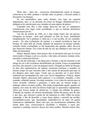Meus cães - disse ela - recusavam obstinadamente entrar no bosque,
estiravam-se no chão, punham o focinho entre as pernas, e ficavam surdos à
persuasão e às ameaças.
Se me encaminhava para outra direção, eles logo me seguiam
alegremente, mas, se eu persistia em entrar no bosque, abandonavam-me e
dirigiam-se de carreira para casa, tomados de uma espécie de pânico.
Contando esse fato a uma amiga, disse-me ela que os camponeses
consideravam esse lugar como assombrado, e que os animais domésticos
temiam passar por ali.
Um dia de outono de 1896, eu e uma amiga fomos dar um passeio.
Chegamos ao bosque , pelo qual entramos ao lado do oeste, caminhando
tranqüilamente. Fui a primeira a voltar-me e vi um novilho, de cor vermelho-
escura... Fiz uma exclamação de espanto e o animal escondeu-se logo no
bosque, do outro lado da vereda. Quando ele penetrava no bosque cerrado,
estranho clarão avermelhado se lhe desprendeu dos grandes olhos: dir-se-ia
que lançavam chamas. Era a hora do pôr do sol, que dardejava seus raios em
linha reta horizontal.
Depois daquela época, bem poucos dias se passaram sem que eu tivesse
atravessado o bosque, a pé ou a cavalo, e não mais, até poucas semanas atrás,
encontrei o misterioso bezerro.
Era um dia sufocante, e me dirigi para o bosque, a fim de encontrar ai um
abrigo do sol e dos revérberos deslumbrantes da estrada. Estava acompanhada
por dois cães pastores e por um pequeno terrier. Chegada ao limite do bosque,
os dois cães agacharam-se, de repente, recusaram continuar o caminho, ao
mesmo tempo em que exerciam toda a arte canina de persuasão para que eu
me dirigisse para outro lugar. Vendo que eu persistia em ir para frente,
acabaram por acompanhar-me, mas com visível repugnância. Todavia, alguns
instantes depois, pareceram tudo esquecer, e eu continuei, tranqüila, o meu
caminho, colhendo amoras. Em dado momento, vi-os voltar de carreira para se
virem esconder, trêmulos e gementes, a meus pés; ao mesmo tempo, o
podengo saltava em meus joelhos. Não podia compreender aquilo, quando, de
repente, ouvi atrás de mim um furioso tropel que se aproximava rapidamente.
Antes que tivesse tempo de afastar-me, vi chegar um rebanho de gamos.
Tomados de espanto, em carreira desenfreada, faziam tão pouco caso de mim
e dos cães, que estavam a ponto de me lançarem ao chão. Olhei em torno,
espantada, a fim de descobrir a causa desse pânico, e percebi um novilho,
avermelhado-escuro, que, desandando, embrenhava-se na mata. Os gamos
afastaram-se rapidamente. Meus cães que, em circunstancias ordinárias, lhes
teriam dado caça, conservaram-se encolhidos e trêmulos, a meus pés,
enquanto o podengo recusava descer dos meus joelhos. Durante muitos dias,
 