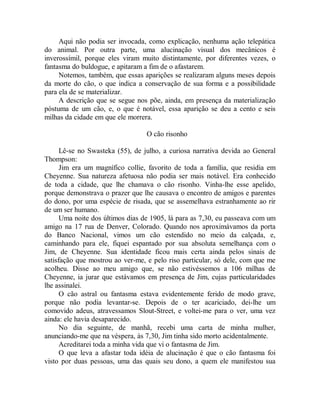Aqui não podia ser invocada, como explicação, nenhuma ação telepática
do animal. Por outra parte, uma alucinação visual dos mecânicos é
inverossímil, porque eles viram muito distintamente, por diferentes vezes, o
fantasma do buldogue, e apitaram a fim de o afastarem.
Notemos, também, que essas aparições se realizaram alguns meses depois
da morte do cão, o que indica a conservação de sua forma e a possibilidade
para ela de se materializar.
A descrição que se segue nos põe, ainda, em presença da materialização
póstuma de um cão, e, o que é notável, essa aparição se deu a cento e seis
milhas da cidade em que ele morrera.
O cão risonho
Lê-se no Swasteka (55), de julho, a curiosa narrativa devida ao General
Thompson:
Jim era um magnífico collie, favorito de toda a família, que residia em
Cheyenne. Sua natureza afetuosa não podia ser mais notável. Era conhecido
de toda a cidade, que lhe chamava o cão risonho. Vinha-lhe esse apelido,
porque demonstrava o prazer que lhe causava o encontro de amigos e parentes
do dono, por uma espécie de risada, que se assemelhava estranhamente ao rir
de um ser humano.
Uma noite dos últimos dias de 1905, lá para as 7,30, eu passeava com um
amigo na 17 rua de Denver, Colorado. Quando nos aproximávamos da porta
do Banco Nacional, vimos um cão estendido no meio da calçada, e,
caminhando para ele, fiquei espantado por sua absoluta semelhança com o
Jim, de Cheyenne. Sua identidade ficou mais certa ainda pelos sinais de
satisfação que mostrou ao ver-me, e pelo riso particular, só dele, com que me
acolheu. Disse ao meu amigo que, se não estivéssemos a 106 milhas de
Cheyenne, ia jurar que estávamos em presença de Jim, cujas particularidades
lhe assinalei.
O cão astral ou fantasma estava evidentemente ferido de modo grave,
porque não podia levantar-se. Depois de o ter acariciado, dei-lhe um
comovido adeus, atravessamos Slout-Street, e voltei-me para o ver, uma vez
ainda: ele havia desaparecido.
No dia seguinte, de manhã, recebi uma carta de minha mulher,
anunciando-me que na véspera, às 7,30, Jim tinha sido morto acidentalmente.
Acreditarei toda a minha vida que vi o fantasma de Jim.
O que leva a afastar toda idéia de alucinação é que o cão fantasma foi
visto por duas pessoas, uma das quais seu dono, a quem ele manifestou sua
 