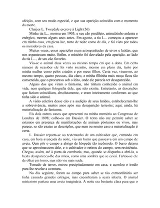 afeição, com seu modo especial, e que sua aparição coincidiu com o momento
da morte.
Charjes L. Tweedale escreve à Light (56)
Minha tia L... morreu em 1905, e seu cão predileto, animalzinho ardente e
enérgico, morreu alguns anos antes. Em agosto, a tia L... começou a aparecer
em minha casa, em plena luz, tanto de noite como de dia, e foi vista por todos
os moradores da casa.
Muitas vezes, essas aparições eram acompanhadas de uivos e latidas, que
nos espantavam muito. Enfim, o mistério foi desvelado pela aparição, ao lado
da tia L..., de seu cão favorito.
Viu-se o animal duas vezes ao mesmo tempo em que a dona. Em certo
número de ocasiões ele foi visto sozinho, mesmo em pleno dia, tanto por
minha mulher como pelos criados e por meus filhos. Certa vez, viram-no, ao
mesmo tempo, quatro pessoas, dia claro, e minha filhinha mais moça ficou tão
convencida, que o procurava sob o leito, onde ele parecia ter desaparecido.
Alguns dos que viram o fantasma, não tinham conhecido o animal em
vida, nem qualquer fotografia dele, que não existia. Entretanto, as descrições
que faziam coincidiam, absolutamente, e eram inteiramente conformes ao que
tinha sido o animal.
A visão coletiva desse cão e a audição de seus latidos, estabeleceram-lhe
a sobrevivência, muitos anos após sua desaparição terrestre; aqui, ainda, há
materialização de fantasma.
Eis dois outros casos que apresentei na minha memória ao Congresso de
Londres de 1898; colho-os em Dassier. O texto não me permite saber se
estamos em presença de manifestações de animais póstumos ou vivos, mas
parece, se são exatas as descrições, que num ou noutro caso a materialização é
certa.
L. Dassier reporta-se ao testemunho de um cultivador que, entrando em
casa, em hora avançada da noite, viu um burro que passeava em um campo de
aveia. Quis pôr o campo a abrigo de hóspede tão incômodo. O burro deixou
que se aproximassem dele, e o cultivador o retirou do campo, sem resistência.
Chegou, assim, até à porta da estrebaria, mas, quando se dispunha a abri-Ia, a
besta desapareceu-lhe das mãos, como uma sombra que se esvai. Fartou-se ele
de olhar em torno, mas não viu mais nada.
Tomado de terror, entrou precipitadamente em casa, e acordou o irmão
para lhe revelar a aventura.
No dia seguinte, foram ao campo para saber se tão extraordinário ser
tinha causado grandes estragos, mas encontraram a seara intacta. O animal
misterioso pastara uma aveia imaginária. A noite era bastante clara para que o
 