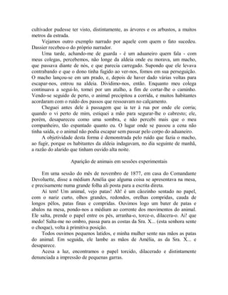 cultivador pudesse ter visto, distintamente, as árvores e os arbustos, a muitos
metros da estrada.
Vejamos outro exemplo narrado por aquele com quem o fato sucedeu.
Dassier recebeu-o do próprio narrador.
Uma tarde, achando-me de guarda - é um aduaneiro quem fala - com
meus colegas, percebemos, não longe da aldeia onde eu morava, um macho,
que passava diante de nós, e que parecia carregado. Supondo que ele levava
contrabando e que o dono tinha fugido ao ver-nos, fomos em sua perseguição.
O macho lançou-se em um prado, e, depois de haver dado várias voltas para
escapar-nos, entrou na aldeia. Dividimo-nos, então. Enquanto meu colega
continuava a segui-lo, tomei por um atalho, a fim de cortar-lhe o caminho.
Vendo-se seguido de perto, o animal precipitou a corrida, e muitos habitantes
acordaram com o ruído dos passos que ressoavam no calçamento.
Cheguei antes dele à passagem que ia ter à rua por onde ele corria;
quando o vi perto de mim, estiquei a mão para segurar-lhe o cabresto; ele,
porém, desapareceu como uma sombra, e não percebi mais que o meu
companheiro, tão espantado quanto eu. O lugar onde se passou a cena não
tinha saída, e o animal não podia escapar sem passar pelo corpo do aduaneiro.
A objetividade desta forma é demonstrada pelo ruído que fazia o macho,
ao fugir, porque os habitantes da aldeia indagavam, no dia seguinte de manhã,
a razão do alarido que tinham ouvido alta noite.
Aparição de animais em sessões experimentais
Em uma sessão do mês de novembro de 1877, em casa do Comandante
Devoluette, disse a médium Amélia que alguma coisa se apresentava na mesa,
e precisamente numa grande folha ali posta para a escrita direta.
Aí tem! Um animal, vejo patas! Ah! é um cãozinho sentado no papel,
com o nariz curto, olhos grandes, redondos, orelhas compridas, cauda de
longos pêlos, patas finas e compridas. Ouvimos logo um bater de patas e
abalos na mesa, pondo-nos a médium ao corrente dos movimentos do animal.
Ele salta, prende o papel entre os pés, arranha-o, torce-o, dilacera-o. Ai! que
medo! Salta-me no ombro, passa para as costas da Sra. X... (esta senhora sente
o choque), volta à primitiva posição.
Todos ouvimos pequenos latidos, e minha mulher sente nas mãos as patas
do animal. Em seguida, ele lambe as mãos de Amélia, as da Sra. X... e
desaparece.
Acesa a luz, encontramos o papel torcido, dilacerado e distintamente
denunciada a impressão de pequenas garras.
 