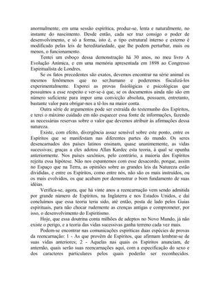 anormalmente, em uma sessão espírítica, produz-se, lenta e naturalmente, no
instante do nascimento. Desde então, cada ser traz consigo o poder de
desenvolvimento, e só a forma, isto é, o tipo estrutural interno e externo é
modificado pelas leis de hereditariedade, que lhe podem perturbar, mais ou
menos, o funcionamento.
Tentei um esboço dessa demonstração há 30 anos, no meu livro A
Evolução Anímica, e em uma memória apresentada em 1898 ao Congresso
Espiritualista de Londres.
Se os fatos precedentes são exatos, devemos encontrar na série animal os
mesmos fenômenos que no ser,humano e poderemos fiscalizá-los
experimentalmente. Exporei as provas fisiológicas e psicológicas que
possuímos a esse respeito e ver-se-á que, se os documentos ainda não são em
número suficiente para impor uma convicção absoluta, possuem, entretanto,
bastante valor para obrigar-nos a tê-los na maior conta.
Outra série de argumentos pode ser extraída do testemunho dos Espíritos,
e terei o máximo cuidado em não esquecer essa fonte de informações, fazendo
as necessárias reservas sobre o valor que devemos atribuir às afirmações dessa
natureza.
Existe, com efeito, divergência assaz sensível sobre este ponto, entre os
Espíritos que se manifestam nas diferentes partes do mundo. Os seres
desencarnados dos países latinos ensinam, quase unanimemente, as vidas
sucessivas; graças a eles adotou Allan Kardec esta teoria, à qual se opunha
anteriormente. Nos países saxônios, pelo contrário, a maioria dos Espíritos
rejeita essa hipótese. Não nos espantemos com esse desacordo, porque, assim
no Espaço que na Terra, as opiniões sobre as grandes leis da Natureza estão
divididas, e entre os Espíritos, como entre nós, não são os mais instruídos, ou
os mais evolvidos, os que acabam por demonstrar o bom fundamento de suas
idéias.
Verifica-se, agora, que há vinte anos a reencarnação vem sendo admitida
por grande número de Espíritos, na Inglaterra e nos Estados Unidos, e daí
concluímos que essa teoria teria sido, até então, posta de lado pelos Guias
espirituais, para não chocar rudemente as crenças antigas e comprometer, por
isso, o desenvolvimento do Espiritismo.
Hoje, que essa doutrina conta milhões de adeptos no Novo Mundo, já não
existe o perigo, e a teoria das vidas sucessivas ganha terreno cada vez mais.
Podem-se encontrar nas comunicações espiríticas duas espécies de provas
da reencarnação: 1 - As que provêm de Espíritos, que afirmam lembrar-se de
suas vidas anteriores; 2 - Aquelas nas quais os Espíritos anunciam, de
antemão, quais serão suas reencarnações aqui, com a especificação do sexo e
dos caracteres particulares pelos quais poderão ser reconhecidos.
 