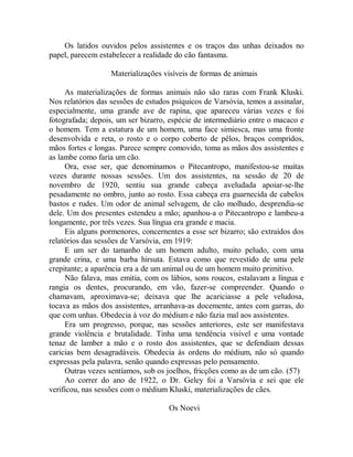 Os latidos ouvidos pelos assistentes e os traços das unhas deixados no
papel, parecem estabelecer a realidade do cão fantasma.
Materializações visíveis de formas de animais
As materializações de formas animais não são raras com Frank Kluski.
Nos relatórios das sessões de estudos psíquicos de Varsóvia, temos a assinalar,
especialmente, uma grande ave de rapina, que apareceu várias vezes e foi
fotografada; depois, um ser bizarro, espécie de intermediário entre o macaco e
o homem. Tem a estatura de um homem, uma face simiesca, mas uma fronte
desenvolvida e reta, o rosto e o corpo coberto de pêlos, braços compridos,
mãos fortes e longas. Parece sempre comovido, toma as mãos dos assistentes e
as lambe como faria um cão.
Ora, esse ser, que denominamos o Pitecantropo, manifestou-se muitas
vezes durante nossas sessões. Um dos assistentes, na sessão de 20 de
novembro de 1920, sentiu sua grande cabeça aveludada apoiar-se-lhe
pesadamente no ombro, junto ao rosto. Essa cabeça era guarnecida de cabelos
bastos e rudes. Um odor de animal selvagem, de cão molhado, desprendia-se
dele. Um dos presentes estendeu a mão; apanhou-a o Pitecantropo e lambeu-a
longamente, por três vezes. Sua língua era grande e macia.
Eis alguns pormenores, concernentes a esse ser bizarro; são extraídos dos
relatórios das sessões de Varsóvia, em 1919:
E um ser do tamanho de um homem adulto, muito peludo, com uma
grande crina, e uma barba hirsuta. Estava como que revestido de uma pele
crepitante; a aparência era a de um animal ou de um homem muito primitivo.
Não falava, mas emitia, com os lábios, sons roucos, estalavam a língua e
rangia os dentes, procurando, em vão, fazer-se compreender. Quando o
chamavam, aproximava-se; deixava que lhe acariciasse a pele veludosa,
tocava as mãos dos assistentes, arranhava-as docemente, antes com garras, do
que com unhas. Obedecia à voz do médium e não fazia mal aos assistentes.
Era um progresso, porque, nas sessões anteriores, este ser manifestava
grande violência e brutalidade. Tinha uma tendência visível e uma vontade
tenaz de lamber a mão e o rosto dos assistentes, que se defendiam dessas
caricias bem desagradáveis. Obedecia às ordens do médium, não só quando
expressas pela palavra, senão quando expressas pelo pensamento.
Outras vezes sentíamos, sob os joelhos, fricções como as de um cão. (57)
Ao correr do ano de 1922, o Dr. Geley foi a Varsóvia e sei que ele
verificou, nas sessões com o médium Kluski, materializações de cães.
Os Noevi
 