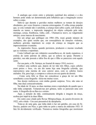 A analogia que existe entre o principio espiritual dos animais e o dos
homens pode ainda ser demonstrada pela influência que a imaginação exerce
sobre o corpo.
Sabe-se que durante a gravidez muitas mulheres se tomam de desejos
obsidentes, por vezes bizarros e mesmo extravagantes. É velha crença popular
que, se esta vontade não é satisfeita, a criança trará sobre a pele, sob forma de
mancha ou tumor, a impressão impagável do objeto cobiçado pela mãe;
morango, cereja, framboesa, vinho, café... Chamam-se noevi, ou vulgarmente
antojos, essas marcas de nascimento.
Em um artigo que publiquei em 1904 (58), reuni grande número de
exemplos, dos quais resulta que, em conseqüência de emoções violentas,
mulheres grávidas imprimem no corpo da criança as imagens que as
impressionaram vivamente.
As impressões fracas, quando persistem, produzem o mesmo resultado
que as violentas e repentinas.
Conta Liébault que um vinhateiro assemelhava-se, de modo espantoso, à
estátua do santo patrono da aldeia, que se achava na igreja. Durante a
gravidez, sua mãe possuía a idéia fixa de que o filho se parecesse com aquele
santo.
Por sua parte, o Dr. Sermyn, no Journal de março 1914, escreve:
Conheci uma senhora que, depois de ter tido três filhos, cujos cabelos
eram pretos e lisos, viu um dia numa loja uma litografia colorida, que
representava uma menina de seus catorze anos, com os cabelos louros
anelados. Ela, para logo, a comprou e colocou em seu quarto de dormir.
- Como seria feliz se Deus me concedesse a graça de ter um filho
semelhante a essa litografia - dizia-me muitas vezes.
Seu desejo realizou-se, com minha grande surpresa. Teve, não uma só
filha, mas duas consecutivamente.
Na idade de 14 anos, as duas meninas eram a reprodução do quadro que a
mãe tinha comprado. Tomaram-nas por gêmeas, tanto se pareciam uma com
outra. A litografia dir-se-lhes-ia o retrato.
Aqui, a atenção da mãe, continuamente dirigida à imagem da moça,
acabou por impô-la às duas filhas.
Eis outro caso citado pela Revue Métapsychique, de janeiro-fevereiro de
1922, sob o título - Um caso presumível de ideoplastia.
Trata-se de uma gata, que tinha dado à luz um gatinho, em casa do Sr.
Davico, padeiro em Nice; o gato tinha no peito a marca do milésimo 1921. O
fato foi devidamente verificado. Tiraram-se muitas fotografias que mostraram
 