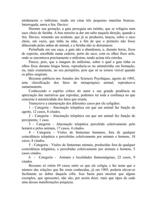 nitidamente o milésimo, tendo em cima três pequenas manchas brancas.
Interrogada, narra a Sra. Davico:
Durante sua gestação, a gata perseguia um ratinho, que se refugiou num
saco cheio de farinha. A boa ratoeira ia dar um salto naquela direção, quando a
Sra. Davico, temendo um acidente, que já se produzira, lançou, sobre o saco
cheio, um vazio, que tinha na mão, a fim de que o primeiro não fosse
dilacerado pelas unhas do animal, e a farinha não se derramasse.
Perturbada em sua caça, a gata não a abandonou, e, durante horas, ficou
de espreita, encolhida numa cadeira, perto do saco, com os olhos fixos nele,
onde se encontrava precisamente o milésimo, tendo acima três estrelas.
Parece, pois, que a imagem do milésimo, sobre o qual a gata tinha os
olhos fixos durante longas horas, reproduziu-se no animalzinho em formação,
ou, mais exatamente, no seu perispírito, pois que só se tornou visível quando
os pêlos surgiram.
Bozzano publicou nos Annales des Scíences Psychiques, agosto de 1905,
uma classificação dos fatos de metapsíquico animal; reproduzo-a
sumariamente.
Conhecendo o espírito crítico do autor e sua grande prudência na
apreciação das narrativas que reproduz, podemos ter toda a confiança no que
concerne à autenticidade dos fatos que reuniu.
Transcrevo a enumeração dos diferentes casos por ele coligidos:
1 - Categoria - Alucinação telepática em que um animal faz função de
agente, 12 casos, 8 citados.
2 - Categoria - Alucinação telepática em que um animal faz função de
percipiente, 1 caso.
3 - Categoria - Alucinação telepática percebida coletivamente pelo
homem e pelos animais, 17 casos, 4 citados.
4 - Categoria - Visões de fantasmas humanos, fora de qualquer
coincidência telepática e percebidas coletivamente por animais e homens, 18
casos, 8 citados.
5 - Categoria - Visões de fantasmas animais, produzidas fora de qualquer
coincidência telepática, e percebidas coletivamente por animais e homens, 5
casos citados.
6 - Categoria - Animais e localidades fantasmógenas, 22 casos, 9
citados.
Bozzano só retém 69 casos entre os que ele coligiu, e faz notar que o
número das relações que lhe eram conhecidas, já em 1905, poderia elevar-se
facilmente ao dobro daquela cifra. Isso basta para mostrar que alguns
exemplos, que apresentei, não são, por assim dizer, mais que tipos de cada
uma dessas manifestações psíquicas.
 