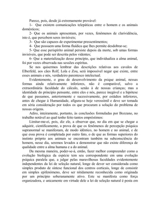 Parece, pois, desde já extremamente provável:
1- Que existem comunicações telepáticas entre o homem e os animais
domésticos;
2- Que os animais apresentam, por vezes, fenômenos de clarividência,
isto é, que percebem seres invisíveis;
3- Que são capazes de experimentar pressentimentos;
4- Que possuem uma forma fluídica que lhes permite desdobrar-se;
5- Que esse perispíríto animal persiste depois da morte, sob umas formas
invisíveis, que pode ser descrita pelos videntes;
6- Que a materialização desse princípio, que individualiza a alma animal,
foi por vezes observada nas sessões espíritas.
Se nos quisermos lembrar das descrições relativas aos cavalos de
Elberfeld, aos cães Rolf, Lola e Zou, será impossível negar que existe, entre
esses animais e nós, verdadeiro parentesco intelectual.
Evidentemente, o grau de desenvolvimento da psique animal, nessas
formas ainda relativamente inferiores, não é comparável, salvo a
extraordinária faculdade do cálculo, senão à de nossas crianças; mas a
identidade do principio pensante, entre eles e nós, parece inegável e a hipótese
de que passamos, anteriormente e sucessivamente, por estádios inferiores,
antes de chegar à Humanidade, afigura-se hoje verossímil e deve ser tomada
em séria consideração por todos os que procuram a solução do problema de
nossas origens.
Adiro, inteiramente, portanto, às conclusões formuladas por Bozzano, no
trabalho notável ao qual tenho feito tantos empréstimos:
Limitar-me-ei, pois, diz ele, a observar que, no dia em que se chegar a
adquirir, cientificamente, a prova de que os fenômenos de percepção psíquica
supranormal se manifestam, de modo idêntico, no homem e no animal, e de
que essa prova é completada por outro fato, o de que as formas superiores do
instinto próprio aos animais se encontram também na subconsciência do
homem, nesse dia, seremos levados a demonstrar que não existe diferença de
qualidade entre a alma humana e a do animal.
Da mesma maneira, poder-se-á, então, fazer melhor compreender como a
evolução biológica da espécie tem seu correspondente em uma evolução
psíquica paralela que, a julgar pelas maravilhosas faculdades evidentemente
independentes da lei de seleção natural, longe de dever ser considerada como
simples produto de síntese funcional dos centros corticais, longe de consistir
em simples epifenómeno, deve ser nitidamente reconhecida como originada
por um princípio soberanamente ativo. Este se manifesta como força
organizadora, e unicamente em virtude dele a lei de seleção natural é posta em
 