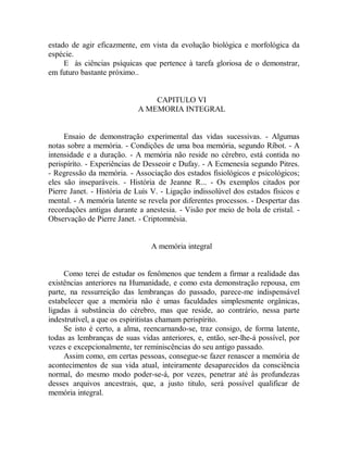 estado de agir eficazmente, em vista da evolução biológica e morfológica da
espécie.
E às ciências psíquicas que pertence à tarefa gloriosa de o demonstrar,
em futuro bastante próximo..
CAPITULO VI
A MEMORIA INTEGRAL
Ensaio de demonstração experimental das vidas sucessivas. - Algumas
notas sobre a memória. - Condições de uma boa memória, segundo Ríbot. - A
intensidade e a duração. - A memória não reside no cérebro, está contida no
perispíríto. - Experiências de Desseoir e Dufay. - A Ecmenesía segundo Pitres.
- Regressão da memória. - Associação dos estados fisiológicos e psicológicos;
eles são inseparáveis. - História de Jeanne R... - Os exemplos citados por
Pierre Janet. - História de Luís V. - Ligação indissolúvel dos estados físicos e
mental. - A memória latente se revela por diferentes processos. - Despertar das
recordações antigas durante a anestesia. - Visão por meio de bola de cristal. -
Observação de Pierre Janet. - Criptomnésia.
A memória integral
Como terei de estudar os fenômenos que tendem a firmar a realidade das
existências anteriores na Humanidade, e como esta demonstração repousa, em
parte, na ressurreição das lembranças do passado, parece-me indispensável
estabelecer que a memória não é umas faculdades simplesmente orgânicas,
ligadas à substância do cérebro, mas que reside, ao contrário, nessa parte
indestrutível, a que os espiritistas chamam perispírito.
Se isto é certo, a alma, reencarnando-se, traz consigo, de forma latente,
todas as lembranças de suas vidas anteriores, e, então, ser-lhe-á possível, por
vezes e excepcionalmente, ter reminiscências do seu antigo passado.
Assim como, em certas pessoas, consegue-se fazer renascer a memória de
acontecimentos de sua vida atual, inteiramente desaparecidos da consciência
normal, do mesmo modo poder-se-á, por vezes, penetrar até às profundezas
desses arquivos ancestrais, que, a justo titulo, será possível qualificar de
memória integral.
 