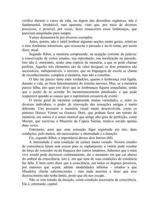 verifica durante o curso da vida, ou depois das desordens orgânicas, não é
fundamental, irredutível, mas aparente, visto que, por meio de diversos
processos, é possível, por vezes, fazer renascerem essas lembranças, que
pareciam aniquiladas para sempre.
Vamos demonstrá-lo por diversos exemplos.
Antes, porém, não é inútil lembrar algumas noções muito gerais, relativas
a esse fenômeno misterioso, que ressuscita o passado e no-lo torna, por assim
dizer, atual.
Segundo Ribot, a memória compreende, na acepção corrente da palavra:
a conservação de certos estados, sua reprodução, sua localização no passado.
Isto não é, entretanto, senão uma espécie de memória, a que se pode chamar
perfeita. Aqueles três elementos são de valor desigual; os dois primeiros são
necessários, indispensáveis; o terceiro, que na linguagem de escola se chama
de reconhecimento, completa a memória, mas não a constitui.
O fato me parece tanto mais verdadeiro, quanto a lembrança está ligada,
durante a vida, ao bom funcionamento do sistema nervoso. Mas, se a memória
parece falha, não quer isto dizer que as lembranças fiquem aniquiladas, senão
que o poder de as acordar foi momentaneamente paralisado, e que pode
reaparecer quando as causas que o suprimiram cessarem de existir.
O termo geral de memória compreende muitas variedades, e, entre os
diversos indivíduos, o poder de renovação das sensações antigas é muito
diferente. Uns possuem a memória visual muito desenvolvida, como os
pintores Horace Vernet ou Gustave Doré, que podiam fazer um retrato de
memória; em outros é o senso musical que atinge alto grau de perfeição, como
Mozart, que escreveu o Miserere da Capeia Sistina, tendo-o ouvido apenas
duas vezes.
Entretanto, para que uma sensação fique registrada em nós, duas
condições, pelo menos, são necessárias: a intensidade e a duração.
Eis, segundo Ribot, a importância desses dois fatores (60)
A intensidade é uma condição de caráter muito variado. Nossos estados
de consciência lutam sem cessar para se suplantarem; a vitória pode resultar
da força do vencedor ou da fraqueza dos outros lutadores. Sabemos que o mais
vivo estado pode decrescer continuamente, até o momento em que cai abaixo
do umbral da consciência, isto é, em que uma de suas condições de existência
faz falta. E bem certo dizer que a consciência, em todos os degraus possíveis,
por menores que sejam, admite modalidades infinitas - estados a que
Maudsley chama subconscientes - mas nada autoriza a dizer que esse
decrescimento não tenha limite, posto que ele nos escape.
Não se tem tratado da duração, como condição necessária da consciência.
Ela é, entretanto, capital.
 