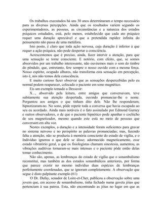 Os trabalhos executados há uns 30 anos determinaram o tempo necessário
para as diversas percepções. Ainda que os resultados variem segundo os
experimentadores, as pessoas, as circunstâncias e a natureza dos estados
psíquicos estudados, está, pelo menos, estabelecido que cada ato psíquico
requer uma duração apreciável e que a pretendida rapidez infinita do
pensamento não passa de uma metáfora.
Isto posto, é claro que toda ação nervosa, cuja duração é inferior à que
requer a ação psíquica, não pode despertar a consciência.
Acrescentemos que é preciso, ainda, fazer intervir a atenção, para que
uma sensação se torne consciente. E notório, com efeito, que, se somos
absorvidos por um trabalho interessante, não ouviremos mais o som do timbre
do pêndulo, que, entretanto, fere sempre o nosso ouvido com a mesma força.
Nosso espírito, ocupado alhures, não transforma esta sensação em percepção,
isto é, nós não temos dela consciência.
E muito curioso fazer observar que as sensações despercebidas pelo eu
normal podem reaparecer, colocado o paciente em sono magnético.
Eis um exemplo tomado a Desseoir:
X..., absorvido pela leitura, entre amigos que conversavam, teve
subitamente sua atenção despertada, ouvindo pronunciar-lhe o nome.
Perguntou aos amigos o que tinham dito dele. Não lhe responderam;
hipnotizaram-no. No sono, pôde repetir toda a conversa que havia escapado ao
seu eu acordado. Ainda mais notáveis é o fato assinalado por Edmond Gurney
e outros observadores, o de que o paciente hipnótico pode apanhar o cochicho
de seu magnetizador, mesmo quando este está no meio de pessoas que
conversam em alta voz.
Nestes exemplos, a duração e a intensidade foram suficientes para gravar
no sistema nervoso e no perispírito as palavras pronunciadas; mas, fazendo
falta a atenção, não se produziu à memória consciente do estado de vigília, e o
Indivíduo ignorou o que dele se disse; adormecido magneticamente, esse
estado vibratório geral, a que os fisiologistas chamam sinestesia, aumentou, as
vibrações auditivas tornaram-se mais intensas e o paciente pôde então delas
tomar conhecimento.
Não são, apenas, as lembranças do estado de vigília que o sonambulismo
reconstituí, mas também as dos estados sonambúlicos anteriores, por forma
que parece existir no mesmo indivíduo duas espécies de lembranças
perfeitamente coordenadas, que se ignoram completamente. A observação que
segue é disto palpitante exemplo (61)
O Dr. Dufay, senador de Loire-et-Cher, publicou a observação sobre uma
jovem que, em acesso de sonambulismo, tinha fechado numa gaveta jóias que
pertenciam à sua patroa. Esta, não encontrando as jóias no lugar em que as
 