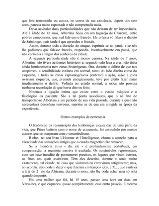 que fora testemunha ou autora, no correr de sua existência, depois dos sete
anos, parecia muito espantada e não compreendia nada.
Devo assinalar duas particularidades que não deixam de ter importância.
Até à idade de 12 anos, Albertina ficou em um lugarejo de Charente, entre
pobres camponeses, que mal falavam o francês. Ela própria só falava o dialeto
de Saintonge; mais tarde é que aprendeu o francês.
Assim, durante toda a duração do ataque, exprimia-se no patoá, e se nós
lhe pedíamos que falasse francês, respondia, invariavelmente em patoá, que
não conhecia a língua dos senhores da cidade.
A segunda particularidade não é menos curiosa. Na idade de 7 anos,
Albertina não tivera acidentes histéricos e, segundo tudo leva a crer, não tinha
ainda hemianestesia nem zonas histerógenas. Ora, durante o delírio de que nos
ocupamos, a sensibilidade cutânea era normal, tanto do lado direito como do
esquerdo, e todas as zonas espasmogênicas perderam a ação, salvo a zona
ovariana esquerda, que, premida energicamente, teve por efeito fazer parar
imediatamente o delírio. Voltada ao estado normal, a moça não possuía
nenhuma recordação do que havia dito ou feito.
Notemos a ligação intima que existe entre o estado psíquico e o
fisiológico da paciente. São a tal ponto associados, que o só fato de
transportar-se Albertina a um período de sua vida passada, durante a qual não
apresentava desordens nervosas, suprime as de que era atingida na época da
experiência.
Outros exemplos de ecmenesía
O fenômeno da ressurreição das lembranças esquecidas de uma parte da
vida, que Pitres batizou com o nome de ecmenesía, foi assinalado por muitos
autores que se ocuparam com o sonambulismo.
Richet, no seu livro L'Homme et 1'Intelligence, chama a atenção para a
vivacidade das sensações antigas que o estado magnético faz renascer.
Se a memória ativa - diz ele - é profundamente perturbada, em
compensação, a memória passiva é exaltada. Os sonâmbulos representam,
com um luxo inaudito de pormenores precisos, os lugares que viram outrora,
os fatos aos quais assistiram. Têm eles descrito, durante o sono, muito
exatamente, tal cidade, tal casa que visitaram ou entreviram antigamente; mas,
ao acordar, não podem dizer o que fizeram em tempos idos, e X..., que cantava
a ária do 2 ato da Africana, durante o sono, não lhe pode achar uma só nota
quando desperto.
Eis uma mulher que foi, há 15 anos, passar uma hora ou duas em
Versalhes, e que esqueceu, quase completamente, esse curto passeio. E mesmo
 