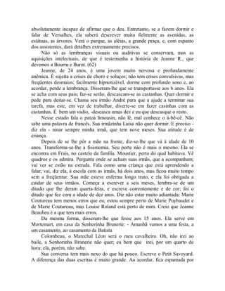 absolutamente incapaz de afirmar que o deu. Entretanto, se a fazem dormir e
falar de Versalhes, ela saberá descrever muito fielmente as avenidas, as
estátuas, as árvores. Verá o parque, as aléias, a grande praça, e, com espanto
dos assistentes, dará detalhes extremamente precisos.
Não só as lembranças visuais ou auditivas se conservam, mas as
aquisições intelectuais, de que é testemunha a história de Jeanne R., que
devemos a Bourru e Burot. (62)
Jeanne, de 24 anos, é uma jovem muito nervosa e profundamente
anêmica. É sujeita a crises de choro e soluços; não tem crises convulsivas, mas
freqüentes desmaios; facilmente hipnotizável, dorme com profundo sono e, ao
acordar, perde a lembrança. Disseram-lhe que se transportasse aos 6 anos. Ela
se acha com seus pais; faz-se serão, descascam-se as castanhas. Quer dormir e
pede para deitar-se. Chama seu irmão André para que a ajude a terminar sua
tarefa, mas este, em vez de trabalhar, diverte-se em fazer casinhas com as
castanhas. É bem um vadio, -descasca umas dez e eu que descasque o resto.
Nesse estado fala o patoá limousin, não lê, mal conhece o á-bê-cê. Não
sabe uma palavra de francês. Sua irmãzinha Luísa não quer dormir. E preciso -
diz ela - ninar sempre minha irmã, que tem nove meses. Sua atitude é de
criança.
Depois de se lhe pôr a mão na fronte, diz-se-lhe que vá à idade de 10
anos. Transforma-se-lhe a fisionomia. Seu porte não é mais o mesmo. Ela se
encontra em Frais, no castelo da família. Moustier, perto do qual habitava. Vê
quadros e os admira. Pergunta onde se acham suas irmãs, que a acompanham;
vai ver se estão na estrada. Fala como uma criança que está aprendendo a
falar; vai, diz ela, à escola com as irmãs, há dois anos, mas ficou muito tempo
sem a freqüentar. Sua mãe esteve enferma longo trato, e ela foi obrigada a
cuidar de seus irmãos. Começa a escrever a seis meses, lembra-se de um
ditado que lhe deram quarta-feira, e escreve correntemente e de cor; foi o
ditado que fez com a idade de dez anos. Diz não estar muito adiantada: Marie
Coutureau tem menos erros que eu; estou sempre perto de Marie Puybaudet e
de Marie Coutureau, mas Louise Roland está perto de mim. Creio que Jeanne
Beaulieu é a que tem mais erros.
Da mesma forma, disseram-lhe que fosse aos 15 anos. Ela serve em
Mortemart, em casa da Senhorinha Brunerie: - Amanhã vamos a uma festa, a
um casamento, ao casamento de Batista
Colombeau, o Marechal Léon será o meu cavalheiro. Oh, não irei ao
baile, a Senhorinha Brunerie não quer; eu bem que irei, por um quarto de
hora; ela, porém, não sabe.
Sua conversa tem mais nexo do que há pouco. Escreve o Petit Savoyard.
A diferença das duas escritas é muito grande. Ao acordar, fica espantada por
 