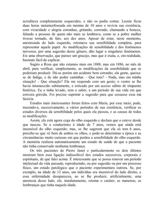acreditava completamente esquecidos, e não os podia contar. Leonie ficou
duas horas metamorfoseada em menina de 10 anos e revivia sua existência,
com vivacidade e alegria estranhas, gritando, correndo, chamando a boneca,
falando a pessoas de quem não mais se lembrava, como se a pobre mulher
tivesse tornado, de fato, aos dez anos. Apesar de estar, neste momento,
anestesiada do lado esquerdo, retomava sua sensibilidade completa, para
representar aquele papel. As modificações de sensibilidade e dos fenômenos
nervosos, por uma sugestão desse gênero, dão lugar a singulares fenômenos.
Eis uma observação, que parece um gracejo, mas que é exata, e, em realidade,
bastante fácil de explicar.
Sugiro a Rosa que não estamos mais em 1888, mas em 1886, no mês de
abril, para verificar, simplesmente, as modificações da sensibilidade que se
poderiam produzir. Dá-se porém um acidente bem estranho; ela geme, queixa-
se de fadiga, e de não poder caminhar. - Que tens? - Nada, mas em minha
situação! - Que situação? Ela me responde com um gesto; o ventre se lhe
havia intumescido subitamente, e esticado por um acesso súbito de timpanite
histérica. Eu a tinha levado, sem o saber, a um período de sua vida em que
estivera grávida. Foi preciso suprimir a sugestão para que cessasse essa má
facécia.
Estudos mais interessantes foram feitos com Maria, por esse meio; pude,
trazendo-a, sucessivamente, a vários períodos de sua existência, verificar os
estados diversos da sensibilidade pelos quais ela passou, e as causas de todas
as modificações.
Assim, ela está agora cega do olho esquerdo e declara que o esteve desde
que nasceu. Se a conduzimos à idade de 7 anos, vemos que ainda está
insensível do olho esquerdo; mas, se lhe sugerem que ela só tem 6 anos,
percebe-se que vê bem de ambos os olhos, e pode-se determinar a época e as
circunstâncias muito curiosas em que perdeu a sensibilidade do olho esquerdo.
A memória realizou automaticamente um estado de saúde de que a paciente
não tinha conservado nenhuma lembrança.
Os três pacientes de Pierre Janet e particularmente os dois últimos
mostram bem essa ligação indissolúvel dos estados sucessivos, corporais e
espirituais, de que falei acima. É interessante que se possa renovar um período
intelectual da vida passada, reproduzindo, ou por sugestão ou por um processo
físico, um estado patológico que o paciente experimentara outrora. Se, por
exemplo, na idade de 12 anos, um indivíduo era insensível do lado direito, e
essa enfermidade desapareceu, ao se lhe produzir, artificialmente, uma
anestesia desse lado, ele, imediatamente, retoma o caráter, as maneiras, as
lembranças que tinha naquela idade.
 