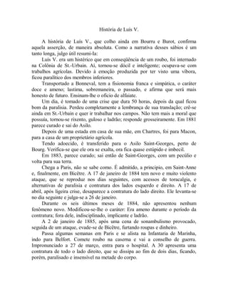 História de Luís V.
A história de Luís V., que colho ainda em Bourru e Burot, confirma
aquela asserção, de maneira absoluta. Como a narrativa desses sábios é um
tanto longa, julgo útil resumi-Ia:
Luís V. era um histérico que em conseqüência de um roubo, foi internado
na Colônia de St.-Urbain. Aí, tornou-se dócil e inteligente; ocupava-se com
trabalhos agrícolas. Devido à emoção produzida por ter visto uma víbora,
ficou paralítico dos membros inferiores.
Transportado a Bonneval, tem a fisionomia franca e simpática, o caráter
doce e ameno; lastima, sobremaneira, o passado, e afirma que será mais
honesto de futuro. Ensinam-lhe o oficio de alfaiate.
Um dia, é tomado de uma crise que dura 50 horas, depois da qual ficou
bom da paralisia. Perdeu completamente a lembrança de sua translação; crê-se
ainda em St.-Urbain e quer ir trabalhar nos campos. Não tem mais a moral que
possuía, tornou-se rixento, guloso e ladrão; responde grosseiramente. Em 1881
parece curado e sai do Asilo.
Depois de uma estada em casa de sua mãe, em Chartres, foi para Macon,
para a casa de um proprietário agrícola.
Tendo adoecido, é transferido para o Asilo Saint-Georges, perto de
Bourg. Verifica-se que ele ora se exalta, ora fica quase estúpido e imbecil.
Em 1883, parece curado; sai então de Saint-Georges, com um pecúlio e
volta para sua terra.
Chega a Paris, não se sabe como. É admitido, a principio, em Saint-Anne
e, finalmente, em Bicêtre. A 17 de janeiro de 1884 tem novo e muito violento
ataque, que se reproduz nos dias seguintes, com acessos de toracalgia, e
alternativas de paralisia e contratura dos lados esquerdo e direito. A 17 de
abril, após ligeira crise, desaparece a contratura do lado direito. Ele levanta-se
no dia seguinte e julga-se a 26 de janeiro.
Durante os seis últimos meses de 1884, não apresentou nenhum
fenômeno novo. Modificou-se-lhe o caráter: Era ameno durante o período da
contratura; fora dele, indisciplinado, implicante e ladrão.
A 2 de janeiro de 1885, após uma cena de sonambulismo provocado,
seguida de um ataque, evade-se de Bicêtre, furtando roupas e dinheiro.
Passa algumas semanas em Paris e se alista na Infantaria de Marinha,
indo para Belfort. Comete roubo na caserna e vai a conselho de guerra.
Impronunciado a 27 de março, entra para o hospital. A 30 apresenta uma
contratura de todo o lado direito, que se dissipa ao fim de dois dias, ficando,
porém, paralisado e insensível na metade do corpo.
 