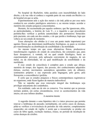 No hospital de Rochefort, tinha paralisia com insensibilidade do lado
direito, e de sua vida só conhece a segunda parte de sua estada em Bicêtre e a
do hospital em que se acha.
Experimentaram nele a ação dos metais e do imã; pôde-se por esse meio
conduzi-lo aos estados patológicos anteriores e, ao mesmo tempo, acordar a
memória dos estados psíquicos concomitantes.
Destarte, foi reconstituída por aqueles senhores, que lhe ignoravam, aliás,
as particularidades, a história de Luís V., e o inquérito a que procederam
permitiu-lhes verificar a perfeita autenticidade dos pormenores fornecidos
pelo paciente, em cada um dos estados, e de que perdia a lembrança, logo que
voltava ao seu estado de momento.
Essas alterações são obtidas (e é esse um ponto muito importante) por
agentes físicos que determinam modificações fisiológicas, as quais se revelam
por transformações na distribuição da sensibilidade e da motilidade.
Ao mesmo tempo em que essas alternativas físicas, produzem-se
transformações regulares do estado da consciência, tão constantes que, para
fazer desaparecer, à vontade, tal ou qual estado fisiológico, basta ao
experimentador provocar, pela aplicação conveniente do magneto, de um
metal, ou da eletricidade, tal ou qual modificação da sensibilidade e da
motilidade.
E esse estado de consciência é completo para o estado que abraça;
memória do tempo, dos lugares, das pessoas, dos conhecimentos adquiridos
(leitura, escrita), movimentos automáticos aprendidos (arte de alfaiate),
sentimentos próprios e sua expressão pela linguagem, pelo gesto, pela
fisionomia; a concordância é perfeita.
É certo que os estados psíquicos e físicos contemporâneos registram-se
no organismo, onde ficam ligados de maneira indissolúvel.
Não se suponha que essa renovação integral das lembranças seja
privilégio unicamente dos sonâmbulos.
Em realidade, cada um de nós os conserva. Vou mostrar que as pessoas
normais podem, em certas circunstâncias, rever os acontecimentos da vida
inteira, em seus ínfimos detalhes.
A memória latente
A sugestão durante o sono hipnótico não é o único processo que permite
renovar a lembrança do passado; normalmente, em certos casos de doenças,
pôde-se verificar a revivescência de períodos da vida anterior, completamente
esquecidos em estado de vigília; é assim que a ressurreição se produz em
casos de febre aguda, excitação maníaca, êxtase, no período de incubação de
certas doenças do cérebro.
 