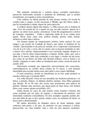 Não podendo estender-me a respeito desses exemplos particulares,
parece-me interessante assinalar o despertar de lembrança, que se produz
normalmente, em seguida a certas circunstâncias.
Uma senhora, no último período de uma doença crônica, foi levada de
Londres para o campo. Lá lhe trouxeram a filhinha, que não falava ainda, e
que foi reconduzida à cidade, depois de curta entrevista.
A senhora morreu alguns dias depois, e a filha cresceu sem se lembrar da
mãe. Teve ela ocasião de ver o quarto em que sua mãe morrera. Apesar de o
ignorar, ao entrar nesse quarto, estremeceu. Como lhe perguntassem o motivo
da comoção, respondeu: - Tenho a impressão nítida de já ter estado neste
quarto. Havia neste canto uma senhora deitada; parecia muito doente,
inclinou-se sobre mim e chorou.
Um homem dotado de temperamento artístico muito notável, foi com
amigos a um castelo do Condado de Sussex, que nunca se lembrara de ter
visitado. Aproximando-se da porta de entrada, teve a impressão extremamente
viva de já a ter visto, e revia, não só a porta, mas as pessoas instaladas no alto,
e burros sob o pórtico. Impressionando-o essa convicção singular, dirigiu-se a
sua mãe, a fim de obter esclarecimentos a respeito. Soube, então, que, com a
idade de 16 meses, tinha sido conduzido a esse lugar, e trazido em um cesto,
nas costas de um burro; ele tinha sido deixado embaixo, com os burros e os
criados, enquanto os mais velhos se instalaram para comer, acima da porta do
castelo. (64)
Interessante assinalar que impressões, provavelmente não conscientes,
estereotiparam-se no cérebro dessa criança de 16 meses, e com bastante
intensidade para acordar muitos anos mais tarde e com a maior fidelidade.
O sono anestésico, devido ao clorofórmio ou ao éter, pode produzir os
mesmos efeitos que a excitação febril:
Um velho florestal vivera em sua mocidade nas fronteiras polonesas e só
falava o polonês. Depois, só habitara distritos alemães. Seus filhos garantem
que durante 30 ou 40 anos não ouvira nem pronunciara uma palavra de
polonês. Durante uma anestesia, que durou perto de duas horas, este homem
falou, orou, cantou, apenas em polonês. (65)
Ainda mesmo no curso da vida normal, certas emoções violentas têm
como resultado pôr em ação, de repente, o mecanismo da memória, com
intensidade realmente extraordinária. Os dois exemplos seguintes podem dar-
nos uma idéia do que se deve passar, muitas vezes, no momento da morte, ou
pouco após a desencarnação.
Há muitas descrições de afogados salvos de morte iminente, todas
contestes num ponto, o de que, no momento em que começava a asfixia,
pareceu-lhes ver, num instante, toda a vida em seus menores incidentes.
 