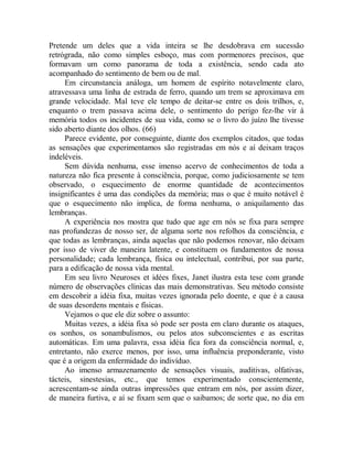 Pretende um deles que a vida inteira se lhe desdobrava em sucessão
retrógrada, não como simples esboço, mas com pormenores precisos, que
formavam um como panorama de toda a existência, sendo cada ato
acompanhado do sentimento de bem ou de mal.
Em circunstancia análoga, um homem de espírito notavelmente claro,
atravessava uma linha de estrada de ferro, quando um trem se aproximava em
grande velocidade. Mal teve ele tempo de deitar-se entre os dois trilhos, e,
enquanto o trem passava acima dele, o sentimento do perigo fez-lhe vir à
memória todos os incidentes de sua vida, como se o livro do juízo lhe tivesse
sido aberto diante dos olhos. (66)
Parece evidente, por conseguinte, diante dos exemplos citados, que todas
as sensações que experimentamos são registradas em nós e aí deixam traços
indeléveis.
Sem dúvida nenhuma, esse imenso acervo de conhecimentos de toda a
natureza não fica presente à consciência, porque, como judiciosamente se tem
observado, o esquecimento de enorme quantidade de acontecimentos
insignificantes é uma das condições da memória; mas o que é muito notável é
que o esquecimento não implica, de forma nenhuma, o aniquilamento das
lembranças.
A experiência nos mostra que tudo que age em nós se fixa para sempre
nas profundezas de nosso ser, de alguma sorte nos refolhos da consciência, e
que todas as lembranças, ainda aquelas que não podemos renovar, não deixam
por isso de viver de maneira latente, e constituem os fundamentos de nossa
personalidade; cada lembrança, física ou intelectual, contribui, por sua parte,
para a edificação de nossa vida mental.
Em seu livro Neuroses et idées fixes, Janet ilustra esta tese com grande
número de observações clínicas das mais demonstrativas. Seu método consiste
em descobrir a idéia fixa, muitas vezes ignorada pelo doente, e que é a causa
de suas desordens mentais e físicas.
Vejamos o que ele diz sobre o assunto:
Muitas vezes, a idéia fixa só pode ser posta em claro durante os ataques,
os sonhos, os sonambulismos, ou pelos atos subconscientes e as escritas
automáticas. Em uma palavra, essa idéia fica fora da consciência normal, e,
entretanto, não exerce menos, por isso, uma influência preponderante, visto
que é a origem da enfermidade do indivíduo.
Ao imenso armazenamento de sensações visuais, auditivas, olfativas,
tácteis, sinestesias, etc., que temos experimentado conscientemente,
acrescentam-se ainda outras impressões que entram em nós, por assim dizer,
de maneira furtiva, e aí se fixam sem que o saibamos; de sorte que, no dia em
 