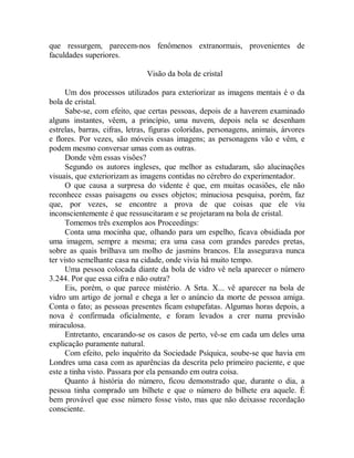 que ressurgem, parecem-nos fenômenos extranormais, provenientes de
faculdades superiores.
Visão da bola de cristal
Um dos processos utilizados para exteriorizar as imagens mentais é o da
bola de cristal.
Sabe-se, com efeito, que certas pessoas, depois de a haverem examinado
alguns instantes, vêem, a princípio, uma nuvem, depois nela se desenham
estrelas, barras, cifras, letras, figuras coloridas, personagens, animais, árvores
e flores. Por vezes, são móveis essas imagens; as personagens vão e vêm, e
podem mesmo conversar umas com as outras.
Donde vêm essas visões?
Segundo os autores ingleses, que melhor as estudaram, são alucinações
visuais, que exteriorizam as imagens contidas no cérebro do experimentador.
O que causa a surpresa do vidente é que, em muitas ocasiões, ele não
reconhece essas paisagens ou esses objetos; minuciosa pesquisa, porém, faz
que, por vezes, se encontre a prova de que coisas que ele viu
inconscientemente é que ressuscitaram e se projetaram na bola de cristal.
Tomemos três exemplos aos Proceedings:
Conta uma mocinha que, olhando para um espelho, ficava obsidiada por
uma imagem, sempre a mesma; era uma casa com grandes paredes pretas,
sobre as quais brilhava um molho de jasmins brancos. Ela assegurava nunca
ter visto semelhante casa na cidade, onde vivia há muito tempo.
Uma pessoa colocada diante da bola de vidro vê nela aparecer o número
3.244. Por que essa cifra e não outra?
Eis, porém, o que parece mistério. A Srta. X... vê aparecer na bola de
vidro um artigo de jornal e chega a ler o anúncio da morte de pessoa amiga.
Conta o fato; as pessoas presentes ficam estupefatas. Algumas horas depois, a
nova é confirmada oficialmente, e foram levados a crer numa previsão
miraculosa.
Entretanto, encarando-se os casos de perto, vê-se em cada um deles uma
explicação puramente natural.
Com efeito, pelo inquérito da Sociedade Psíquica, soube-se que havia em
Londres uma casa com as aparências da descrita pelo primeiro paciente, e que
este a tinha visto. Passara por ela pensando em outra coisa.
Quanto à história do número, ficou demonstrado que, durante o dia, a
pessoa tinha comprado um bilhete e que o número do bilhete era aquele. É
bem provável que esse número fosse visto, mas que não deixasse recordação
consciente.
 