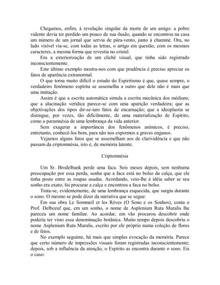 Chegamos, enfim, à revelação singular da morte de um amigo: a pobre
vidente devia ter perdido um pouco de sua ilusão, quando se encontrou na casa
um número de um jornal que servia de pára-vento, junto à chaminé. Ora, no
lado visível via-se, com todas as letras, o artigo em questão, com os mesmos
caracteres, a mesma forma que revestia no cristal.
Era a exteriorização de um clichê visual, que tinha sido registrado
inconscientemente.
Este último exemplo mostra-nos com que prudência é preciso apreciar os
fatos de aparência extranormal.
O que torna muito difícil o estudo do Espiritismo é que, quase sempre, o
verdadeiro fenômeno espírita se assemelha a outro que dele não é mais que
uma imitação.
Assim é que a escrita automática simula a escrita mecânica dos médiuns;
que a alucinação verídica parece-se com uma aparição verdadeira; que as
objetivações dos tipos dir-se-iam fatos de encarnação; que a ideoplastia se
distingue, por vezes, tão dificilmente, de uma materialização de Espírito,
como a paramnésia de uma lembrança da vida anterior.
Sem exagerar a importância dos fenômenos anímicos, é preciso,
entretanto, conhecê-los bem, para não nos expormos a graves enganos.
Vejamos alguns fatos que se assemelham aos de clarividência e que não
passam da criptomnésia, isto é, de memória latente.
Criptomnésia
Um Sr. Brodelbank perde uma faca. Seis meses depois, sem nenhuma
preocupação por essa perda, sonha que a faca está no bolso da calça, que ele
tinha posto entre as roupas usadas. Acordando, veio-lhe à idéia saber se seu
sonho era exato; foi procurar a calça e encontrou a faca no bolso.
Trata-se, evidentemente, de uma lembrança esquecida, que surgiu durante
o sono. O mesmo se pode dizer da narrativa que se segue:
Em sua obra Le Sommeil et les Rèves (O Sono e os Sonhos), conta o
Prof. Delbceuf que, em um sonho, o nome de Asplenium Ruta Muralis lhe
pareceu um nome familiar. Ao acordar, em vão procurou descobrir onde
poderia ter visto essa denominação botânica. Muito tempo depois descobriu o
nome Asplenium Ruta Muralis, escrito por ele próprio numa coleção de flores
e de fetos.
No exemplo seguinte, há mais que simples evocação da memória. Parece
que certo número de impressões visuais foram registradas inconscientemente;
depois, sob a influência da atenção, o Espírito as encontra durante o sono. Eis
o caso:
 