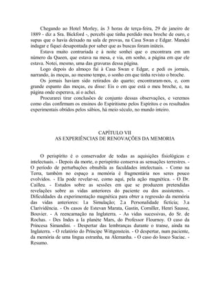 Chegando ao Hotel Morley, às 3 horas de terça-feira, 29 de janeiro de
1889 - diz a Sra. Bickford -, percebi que tinha perdido meu broche de ouro, e
supus que o havia deixado na sala de provas, na Casa Swan e Edgar. Mandei
indagar e fiquei desapontada por saber que as buscas foram inúteis.
Estava muito contrariada e à noite sonhei que o encontrara em um
número da Queen, que estava na mesa, e via, em sonho, a página em que ele
estava. Notei, mesmo, uma das gravuras dessa página.
Logo depois do almoço fui à Casa Swan e Edgar, e pedi os jornais,
narrando, às moças, ao mesmo tempo, o sonho em que tinha revisto o broche.
Os jornais haviam sido retirados do quarto; encontraram-nos, e, com
grande espanto das moças, eu disse: Eis o em que está o meu broche, e, na
página onde esperava, aí o achei.
Procurarei tirar conclusões de conjunto dessas observações, e veremos
como elas confirmam os ensinos do Espiritismo pelos Espíritos e os resultados
experimentais obtidos pelos sábios, há meio século, no mundo inteiro.
CAPÍTULO VII
AS EXPERIÊNCIAS DE RENOVAÇÕES DA MEMORIA
O perispíríto é o conservador de todas as aquisições fisiológicas e
intelectuais. - Depois da morte, o perispírito conserva as sensações terrestres. -
O período de perturbações obnubila as faculdades intelectuais. - Como na
Terra, também no espaço a memória é fragmentária nos seres pouco
evolvidos. - Ela pode revelar-se, como aqui, pela ação magnética. - O Dr.
Cailleu. - Estudos sobre as sessões em que se produzem pretendidas
revelações sobre as vidas anteriores do paciente ou dos assistentes. -
Dificuldades da experimentação magnética para obter a regressão da memória
das vidas anteriores: l.a Simulação; 2.a Personalidade fictícia; 3.a
Clarividência. - Os casos de Estevan Marata, Gastin, Corniller, Henri Sausse,
Bouvier. - A reencarnação na Inglaterra. - As vidas sucessivas, do Sr. de
Rochas. - Des Indes a Ia planète Mars, do Professor Flournoy. O caso da
Princesa Simandini. - Despertar das lembranças durante o transe, ainda na
Inglaterra. - O relatório do Príncipe Wittgenstein. - O despertar, num paciente,
da memória de uma língua estranha, na Alemanha. - O caso do louco Suciac. -
Resumo.
 